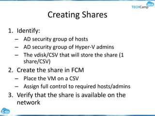Creating Shares
1. Identify:
– AD security group of hosts
– AD security group of Hyper-V admins
– The vdisk/CSV that will store the share (1
share/CSV)
2. Create the share in FCM
– Place the VM on a CSV
– Assign full control to required hosts/admins
3. Verify that the share is available on the
network
 