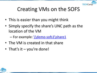 Creating VMs on the SOFS
• This is easier than you might think
• Simply specify the share’s UNC path as the
location of the VM
– For example: demo-sofs1share1
• The VM is created in that share
• That’s it – you’re done!
 