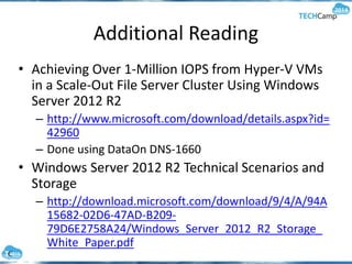Additional Reading
• Achieving Over 1-Million IOPS from Hyper-V VMs
in a Scale-Out File Server Cluster Using Windows
Server 2012 R2
– http://www.microsoft.com/download/details.aspx?id=
42960
– Done using DataOn DNS-1660
• Windows Server 2012 R2 Technical Scenarios and
Storage
– http://download.microsoft.com/download/9/4/A/94A
15682-02D6-47AD-B209-
79D6E2758A24/Windows_Server_2012_R2_Storage_
White_Paper.pdf
 