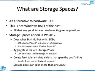 What are Storage Spaces?
• An alternative to hardware RAID
• This is not Windows RAID of the past
– All that was good for was head wrecking exam questions
• Storage Spaces added in WS2012
– Does what SANs do but with JBODs
• SAS attached “dumb” just-a-bunch-of-disks trays
• Special category in the Window Server HCL
– Aggregate disks into Storage Pools
• Can be used as shared storage for a cluster
– Create fault tolerant virtual disks that span the pool’s disks
• Simple, 2-way mirror, 3-way mirror, parity
– Storage pools can span more than one JBOD
 