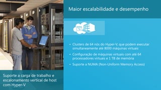 19
Maior escalabilidade e desempenho
• Clusters de 64 nós do Hyper-V, que podem executar
simultaneamente até 8000 máquinas virtuais
• Configuração de máquinas virtuais com até 64
processadores virtuais e 1 TB de memória
• Suporte a NUMA (Non-Uniform Memory Access)
Suporte a carga de trabalho e
escalonamento vertical de host
com Hyper-V
 