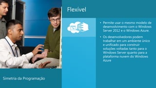 Flexível

                                     • Permite usar o mesmo modelo de
                                       desenvolvimento com o Windows
                                       Server 2012 e o Windows Azure.
                                     • Os desenvolvedores podem
                                       trabalhar em um ambiente único
                                       e unificado para construir
                                       soluções voltadas tanto para o
                                       Windows Server quanto para a
                                       plataforma nuvem do Windows
                                       Azure




Simetria da Programação
                                                                        11
 