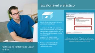 Escalonável e elástico



                                  •   Limita dinamicamente o número
                                      de tentativas de logon

                                  •   A conexão do FTP com o cliente
                                      será necessariamente fechada pelo
                                      servidor e o endereço de TI do FTP
                                      do cliente será bloqueado contra
                                      acesso ao FTP
                                  •   Arquivos de registro para
                                                                           A Segurança da Rede FTP pode ser facilmente
                                      tentativas suspeitas de login      configurada para ajudar a reduzir o impacto de um
                                                                                  ataque de negação de serviço (DoS).
                                  • Reduz a vulnerabilidade de
                                    ataques de força bruta por
Restrição na Tentativa de Logon     clientes maliciosos.

no FTP                                                                                                                  17
 
