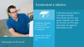 Escalonável e elástico

                                                    O Windows Server 2012 e
                                                    o IIS agora fornece
                                                    Otimização da CPU, que
                                                    ajuda a garantir um nível
                           Configurar consumo       de recursos da CPU para
                           máximo da CPU            aplicações de negócios
                           permitido por pool       executadas no IIS.
                           de aplicação


                           Garantir alto nível de
                           serviços para cada
                           site
Otimização da CPU do IIS
                                                                                21
 