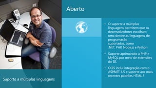 Aberto

                                          • O suporte a múltiplas
                                            linguagens permitem que os
                                            desenvolvedores escolham
                                            uma dentre as linguagens de
                                            programação
                                            suportadas, como
                                            .NET, PHP, Node.js e Python
                                          • Suporte aprimorado a PHP e
                                            MySQL por meio de extensões
                                            do IIS.
                                          • O IIS inclui integração com o
                                            ASP.NET 4.5 e suporte aos mais
                                            recentes padrões HTML 5
Suporte a múltiplas linguagens
                                                                          25
 