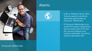 Aberto

                               • O IIS no Windows Server 2012
                                 fornece suporte a escrita de
                                 aplicações gerenciadas de
                                 protocolo “WebSocket”.
                               • O Protocolo WebSocket é um
                                 socket TCP duplo e bidirecional
                                 que é iniciado pelo HTTP, que
                                 por sua vez inaugura uma
                                 maneira totalmente nova de se
                                 escrever aplicações web.




Protocolo WebSocket
                                                              27
 
