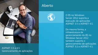 Aberto

                                       O IIS no Windows
                                       Server 2012 suporta a
                                       execução de aplicações
                                       ASP.NET 3.5 e ASP.NET 4.5.

                                       Da mesma forma, a
                                       infraestrutura de
                                       gerenciamento do IIS no
                                       Windows Server 2012
                                       também suporta o
                                       gerenciamento de aplicações
                                       ASP.NET 3.5 e ASP.NET 4.5.
ASP.NET 3.5 e 4.5
Gerenciamento de aplicações
                                                                    28
 