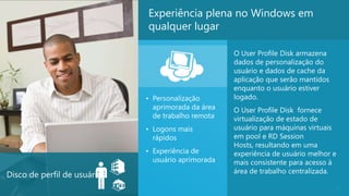 Experiência plena no Windows em
                              qualquer lugar

                                                     O User Profile Disk armazena
                                                     dados de personalização do
                                                     usuário e dados de cache da
                                                     aplicação que serão mantidos
                                                     enquanto o usuário estiver
                              • Personalização       logado.
                                aprimorada da área   O User Profile Disk fornece
                                de trabalho remota   virtualização de estado de
                              • Logons mais          usuário para máquinas virtuais
                                rápidos              em pool e RD Session
                                                     Hosts, resultando em uma
                              • Experiência de       experiência de usuário melhor e
                                usuário aprimorada   mais consistente para acesso à
                                                     área de trabalho centralizada.
Disco de perfil de usuários
                                                                                    22
 