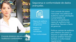 Segurança e conformidade de dados
                               avançadas.

                                                        Com controle de acesso
                                                        você pode criar políticas de
                                                        auditoria usando solicitações
                                                        e propriedades de
                                                        recursos, possibilitando
                               • Regras de auditoria
                                 específicas e fáceis
                                                        regras de auditoria mais
                                 de gerenciar           específicas, flexíveis e fáceis
                                                        de gerenciar.
                               • Políticas de
                                 auditoria
                                 centralizada
                                                        Políticas centrais de auditoria
                                                        para relatório de acesso a
                               • Fácil conformidade     arquivos e capacidade para
Controle dinâmico de acesso:                            executar análises forenses
Auditoria e conformidade                                facilitam a conformidade
                                                        regulamentar.
                                                                                      26
 