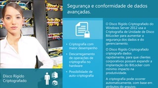 Segurança e conformidade de dados
                avançadas.

                                      O Disco Rígido Criptografado do
                                      Windows Server 2012 usa a
                                      Criptografia de Unidade de Disco
                                      BitLocker para aumentar a
                                      segurança dos dados e do
                • Criptografia com    gerenciamento.
                  maior desempenho    O Disco Rígido Criptografado
                • Descarregamento     criptografa dados
                  de operações de     rapidamente, para que clientes
                  criptografia no     corporativos possam expandir a
                  hardware            implantação do BitLocker com
                                      mínimo impacto na
                • Possibilidade de    produtividade.
Disco Rígido      auto-criptografia
                                      A criptografia pode ocorrer
Criptografado
                                      automaticamente, com base em29
                                      atributos do arquivo.
 
