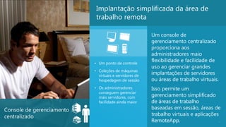 Implantação simplificada da área de
                            trabalho remota

                                                        Um console de
                                                        gerenciamento centralizado
                                                        proporciona aos
                                                        administradores maio
                           • Um ponto de controle
                                                        flexibilidade e facilidade de
                                                        uso ao gerenciar grandes
                           • Coleções de máquinas
                             virtuais e servidores de
                                                        implantações de servidores
                             hospedagem de sessão       ou áreas de trabalho virtuais.
                           • Os administradores         Isso permite um
                             conseguem gerenciar
                             mais servidores, com       gerenciamento simplificado
                             facilidade ainda maior     de áreas de trabalho
Console de gerenciamento                                baseadas em sessão, áreas de
centralizado                                            trabalho virtuais e aplicações
                                                        RemoteApp.                     8
 