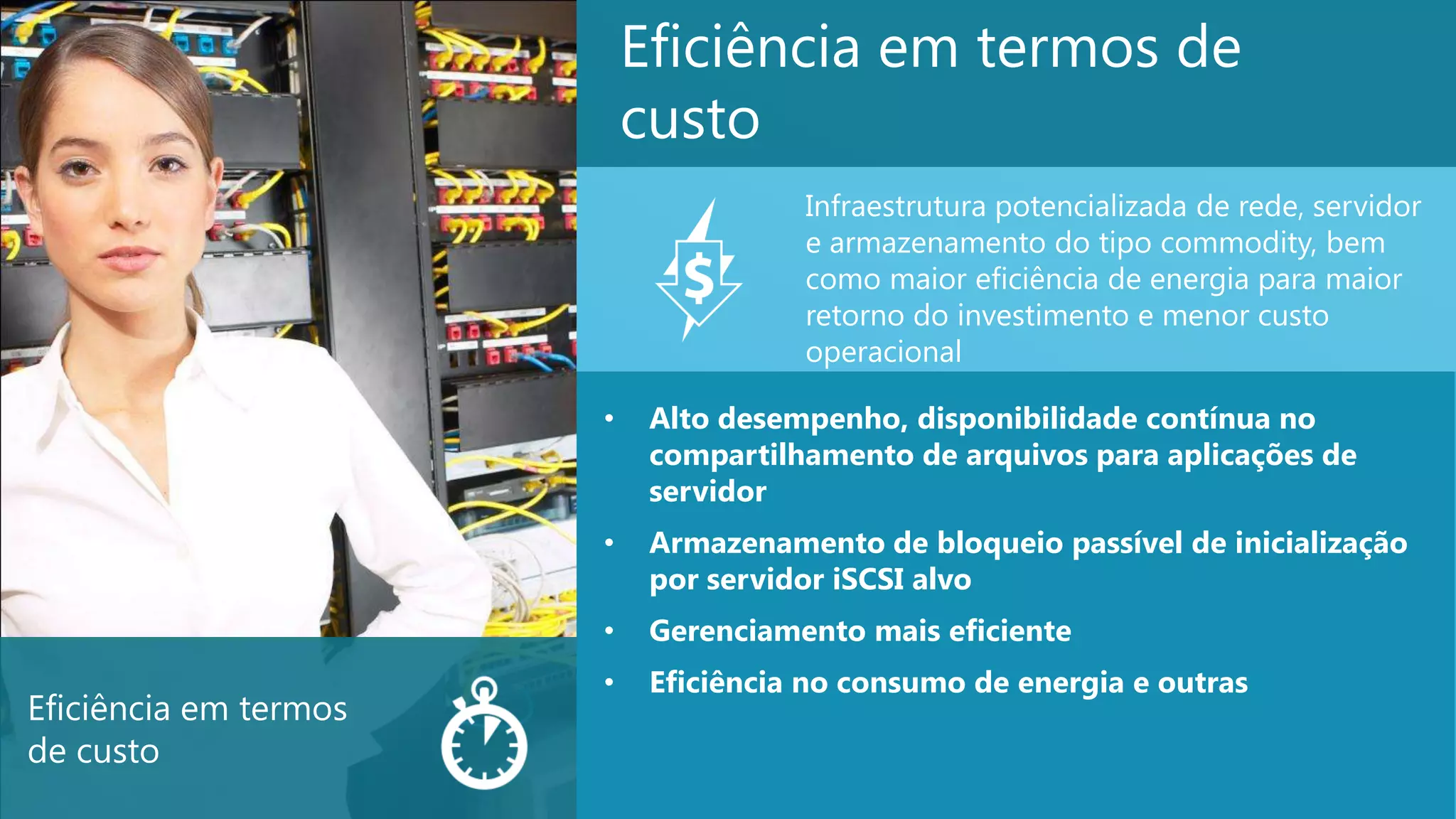 10
Eficiência em termos de
custo
• Alto desempenho, disponibilidade contínua no
compartilhamento de arquivos para aplicações de
servidor
• Armazenamento de bloqueio passível de inicialização
por servidor iSCSI alvo
• Gerenciamento mais eficiente
• Eficiência no consumo de energia e outras
Infraestrutura potencializada de rede, servidor
e armazenamento do tipo commodity, bem
como maior eficiência de energia para maior
retorno do investimento e menor custo
operacional
Eficiência em termos
de custo
 