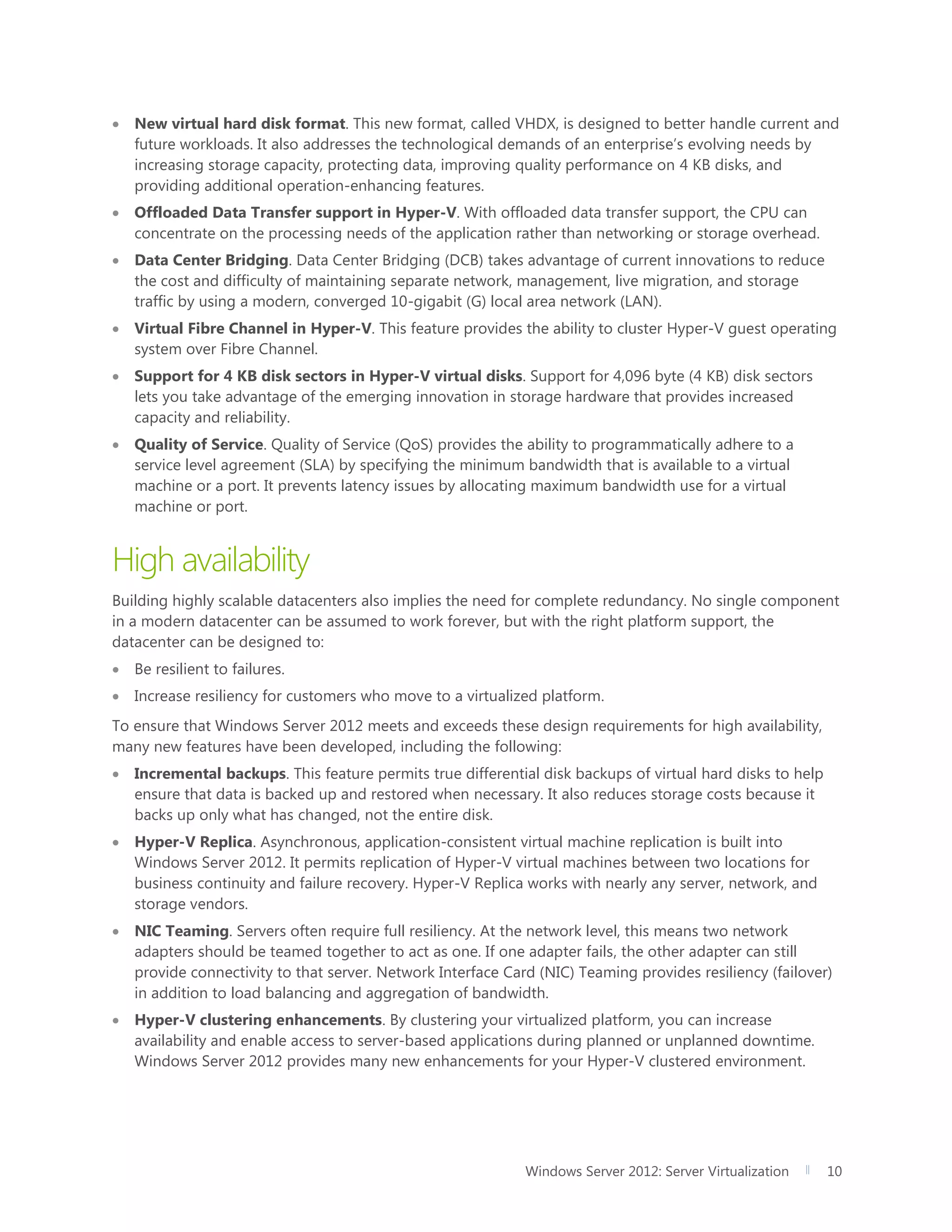 Windows Server 2012: Server Virtualization 10
 New virtual hard disk format. This new format, called VHDX, is designed to better handle current and
future workloads. It also addresses the technological demands of an enterprise’s evolving needs by
increasing storage capacity, protecting data, improving quality performance on 4 KB disks, and
providing additional operation-enhancing features.
 Offloaded Data Transfer support in Hyper-V. With offloaded data transfer support, the CPU can
concentrate on the processing needs of the application rather than networking or storage overhead.
 Data Center Bridging. Data Center Bridging (DCB) takes advantage of current innovations to reduce
the cost and difficulty of maintaining separate network, management, live migration, and storage
traffic by using a modern, converged 10-gigabit (G) local area network (LAN).
 Virtual Fibre Channel in Hyper-V. This feature provides the ability to cluster Hyper-V guest operating
system over Fibre Channel.
 Support for 4 KB disk sectors in Hyper-V virtual disks. Support for 4,096 byte (4 KB) disk sectors
lets you take advantage of the emerging innovation in storage hardware that provides increased
capacity and reliability.
 Quality of Service. Quality of Service (QoS) provides the ability to programmatically adhere to a
service level agreement (SLA) by specifying the minimum bandwidth that is available to a virtual
machine or a port. It prevents latency issues by allocating maximum bandwidth use for a virtual
machine or port.
High availability
Building highly scalable datacenters also implies the need for complete redundancy. No single component
in a modern datacenter can be assumed to work forever, but with the right platform support, the
datacenter can be designed to:
 Be resilient to failures.
 Increase resiliency for customers who move to a virtualized platform.
To ensure that Windows Server 2012 meets and exceeds these design requirements for high availability,
many new features have been developed, including the following:
 Incremental backups. This feature permits true differential disk backups of virtual hard disks to help
ensure that data is backed up and restored when necessary. It also reduces storage costs because it
backs up only what has changed, not the entire disk.
 Hyper-V Replica. Asynchronous, application-consistent virtual machine replication is built into
Windows Server 2012. It permits replication of Hyper-V virtual machines between two locations for
business continuity and failure recovery. Hyper-V Replica works with nearly any server, network, and
storage vendors.
 NIC Teaming. Servers often require full resiliency. At the network level, this means two network
adapters should be teamed together to act as one. If one adapter fails, the other adapter can still
provide connectivity to that server. Network Interface Card (NIC) Teaming provides resiliency (failover)
in addition to load balancing and aggregation of bandwidth.
 Hyper-V clustering enhancements. By clustering your virtualized platform, you can increase
availability and enable access to server-based applications during planned or unplanned downtime.
Windows Server 2012 provides many new enhancements for your Hyper-V clustered environment.
 