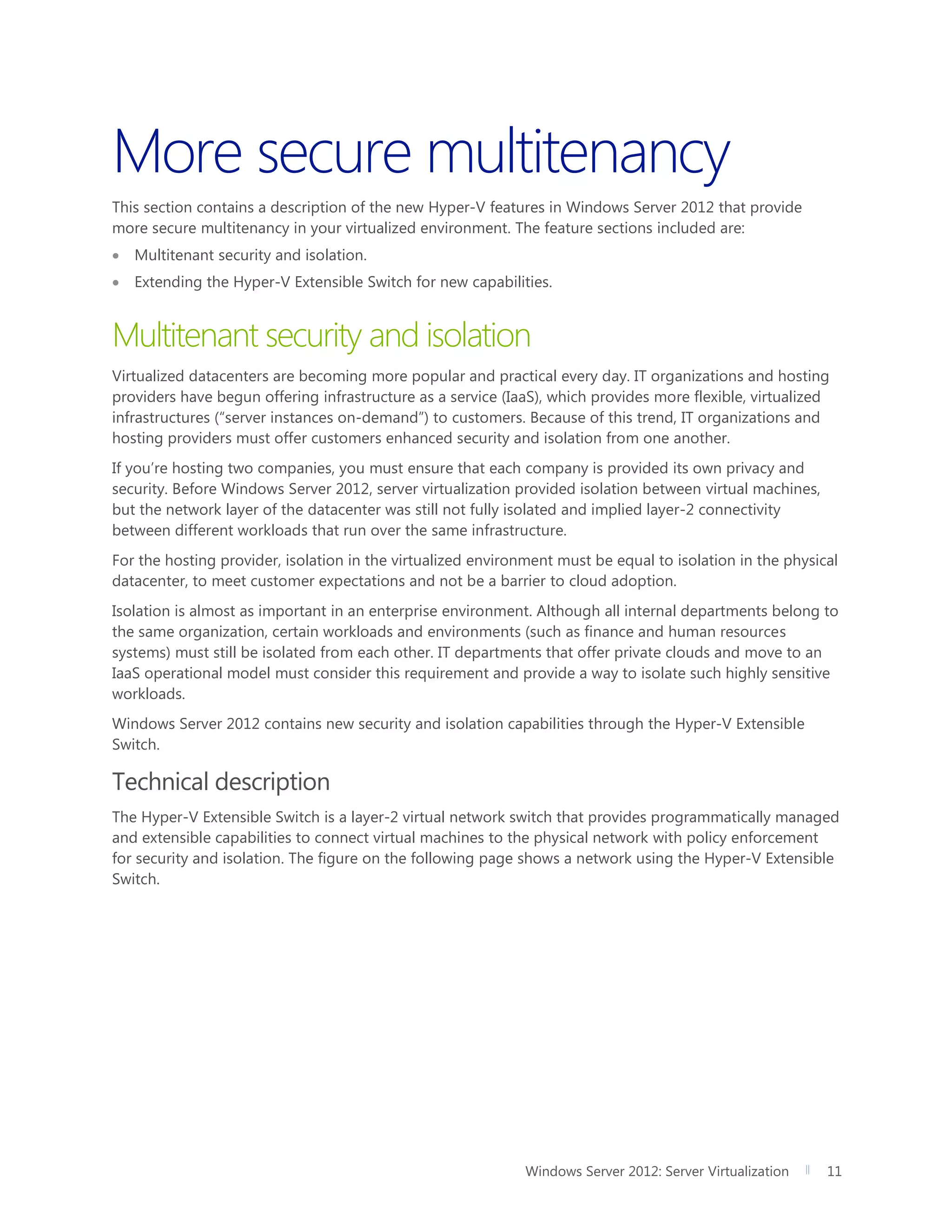 Windows Server 2012: Server Virtualization 11
More secure multitenancy
This section contains a description of the new Hyper-V features in Windows Server 2012 that provide
more secure multitenancy in your virtualized environment. The feature sections included are:
 Multitenant security and isolation.
 Extending the Hyper-V Extensible Switch for new capabilities.
Multitenant security and isolation
Virtualized datacenters are becoming more popular and practical every day. IT organizations and hosting
providers have begun offering infrastructure as a service (IaaS), which provides more flexible, virtualized
infrastructures (“server instances on-demand”) to customers. Because of this trend, IT organizations and
hosting providers must offer customers enhanced security and isolation from one another.
If you’re hosting two companies, you must ensure that each company is provided its own privacy and
security. Before Windows Server 2012, server virtualization provided isolation between virtual machines,
but the network layer of the datacenter was still not fully isolated and implied layer-2 connectivity
between different workloads that run over the same infrastructure.
For the hosting provider, isolation in the virtualized environment must be equal to isolation in the physical
datacenter, to meet customer expectations and not be a barrier to cloud adoption.
Isolation is almost as important in an enterprise environment. Although all internal departments belong to
the same organization, certain workloads and environments (such as finance and human resources
systems) must still be isolated from each other. IT departments that offer private clouds and move to an
IaaS operational model must consider this requirement and provide a way to isolate such highly sensitive
workloads.
Windows Server 2012 contains new security and isolation capabilities through the Hyper-V Extensible
Switch.
Technical description
The Hyper-V Extensible Switch is a layer-2 virtual network switch that provides programmatically managed
and extensible capabilities to connect virtual machines to the physical network with policy enforcement
for security and isolation. The figure on the following page shows a network using the Hyper-V Extensible
Switch.
 