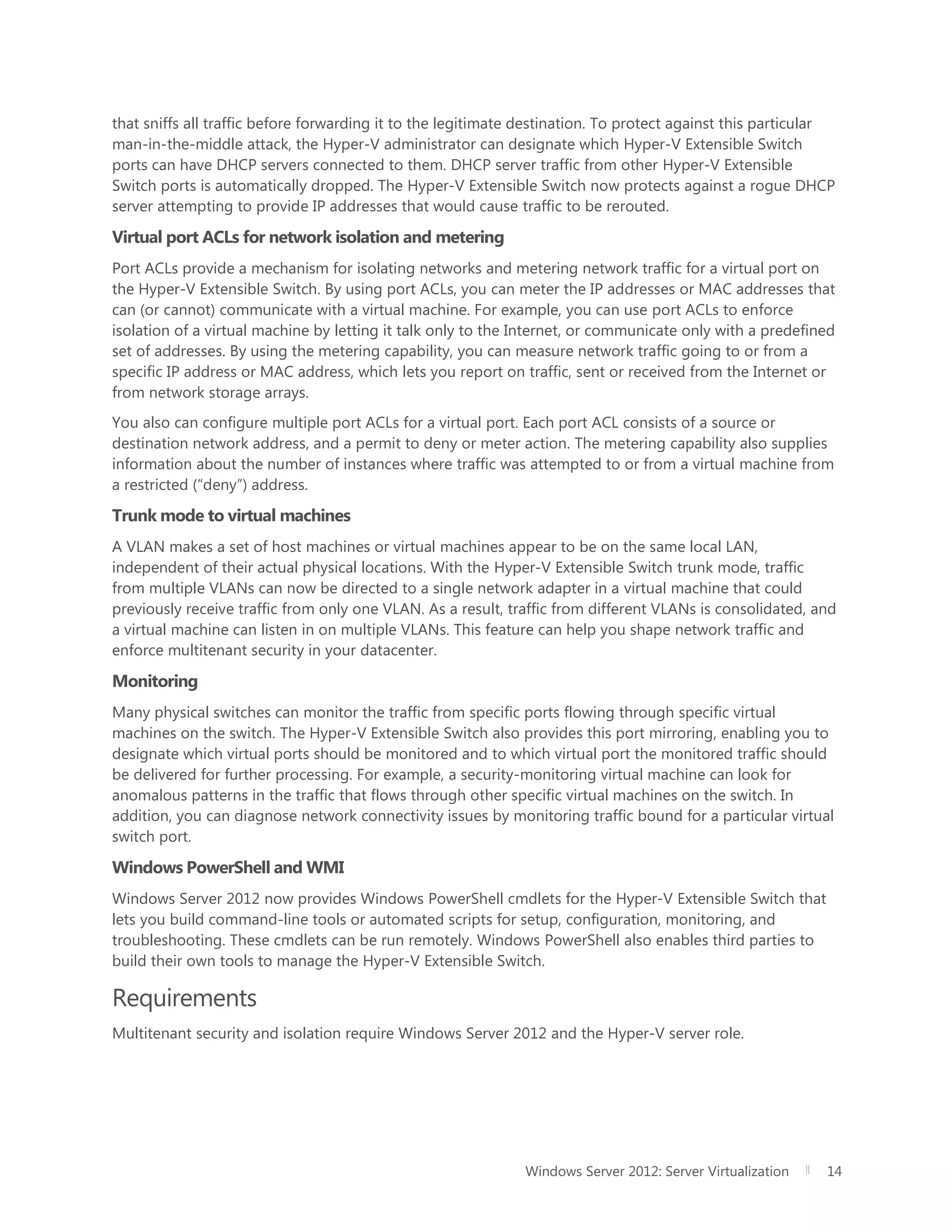 Windows Server 2012: Server Virtualization 14
that sniffs all traffic before forwarding it to the legitimate destination. To protect against this particular
man-in-the-middle attack, the Hyper-V administrator can designate which Hyper-V Extensible Switch
ports can have DHCP servers connected to them. DHCP server traffic from other Hyper-V Extensible
Switch ports is automatically dropped. The Hyper-V Extensible Switch now protects against a rogue DHCP
server attempting to provide IP addresses that would cause traffic to be rerouted.
Virtual port ACLs for network isolation and metering
Port ACLs provide a mechanism for isolating networks and metering network traffic for a virtual port on
the Hyper-V Extensible Switch. By using port ACLs, you can meter the IP addresses or MAC addresses that
can (or cannot) communicate with a virtual machine. For example, you can use port ACLs to enforce
isolation of a virtual machine by letting it talk only to the Internet, or communicate only with a predefined
set of addresses. By using the metering capability, you can measure network traffic going to or from a
specific IP address or MAC address, which lets you report on traffic, sent or received from the Internet or
from network storage arrays.
You also can configure multiple port ACLs for a virtual port. Each port ACL consists of a source or
destination network address, and a permit to deny or meter action. The metering capability also supplies
information about the number of instances where traffic was attempted to or from a virtual machine from
a restricted (“deny”) address.
Trunk mode to virtual machines
A VLAN makes a set of host machines or virtual machines appear to be on the same local LAN,
independent of their actual physical locations. With the Hyper-V Extensible Switch trunk mode, traffic
from multiple VLANs can now be directed to a single network adapter in a virtual machine that could
previously receive traffic from only one VLAN. As a result, traffic from different VLANs is consolidated, and
a virtual machine can listen in on multiple VLANs. This feature can help you shape network traffic and
enforce multitenant security in your datacenter.
Monitoring
Many physical switches can monitor the traffic from specific ports flowing through specific virtual
machines on the switch. The Hyper-V Extensible Switch also provides this port mirroring, enabling you to
designate which virtual ports should be monitored and to which virtual port the monitored traffic should
be delivered for further processing. For example, a security-monitoring virtual machine can look for
anomalous patterns in the traffic that flows through other specific virtual machines on the switch. In
addition, you can diagnose network connectivity issues by monitoring traffic bound for a particular virtual
switch port.
Windows PowerShell and WMI
Windows Server 2012 now provides Windows PowerShell cmdlets for the Hyper-V Extensible Switch that
lets you build command-line tools or automated scripts for setup, configuration, monitoring, and
troubleshooting. These cmdlets can be run remotely. Windows PowerShell also enables third parties to
build their own tools to manage the Hyper-V Extensible Switch.
Requirements
Multitenant security and isolation require Windows Server 2012 and the Hyper-V server role.
 