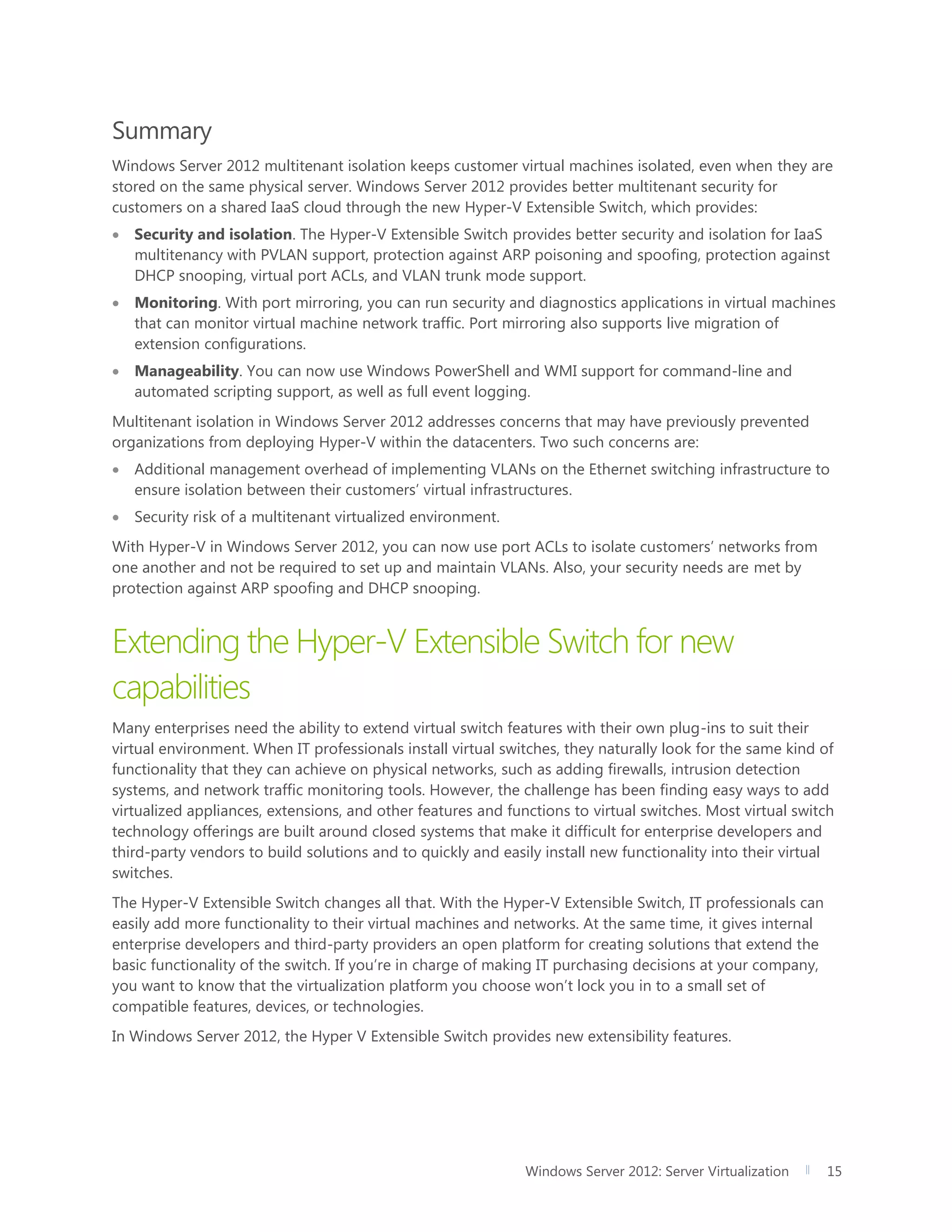 Windows Server 2012: Server Virtualization 15
Summary
Windows Server 2012 multitenant isolation keeps customer virtual machines isolated, even when they are
stored on the same physical server. Windows Server 2012 provides better multitenant security for
customers on a shared IaaS cloud through the new Hyper-V Extensible Switch, which provides:
 Security and isolation. The Hyper-V Extensible Switch provides better security and isolation for IaaS
multitenancy with PVLAN support, protection against ARP poisoning and spoofing, protection against
DHCP snooping, virtual port ACLs, and VLAN trunk mode support.
 Monitoring. With port mirroring, you can run security and diagnostics applications in virtual machines
that can monitor virtual machine network traffic. Port mirroring also supports live migration of
extension configurations.
 Manageability. You can now use Windows PowerShell and WMI support for command-line and
automated scripting support, as well as full event logging.
Multitenant isolation in Windows Server 2012 addresses concerns that may have previously prevented
organizations from deploying Hyper-V within the datacenters. Two such concerns are:
 Additional management overhead of implementing VLANs on the Ethernet switching infrastructure to
ensure isolation between their customers’ virtual infrastructures.
 Security risk of a multitenant virtualized environment.
With Hyper-V in Windows Server 2012, you can now use port ACLs to isolate customers’ networks from
one another and not be required to set up and maintain VLANs. Also, your security needs are met by
protection against ARP spoofing and DHCP snooping.
Extending the Hyper-V Extensible Switch for new
capabilities
Many enterprises need the ability to extend virtual switch features with their own plug-ins to suit their
virtual environment. When IT professionals install virtual switches, they naturally look for the same kind of
functionality that they can achieve on physical networks, such as adding firewalls, intrusion detection
systems, and network traffic monitoring tools. However, the challenge has been finding easy ways to add
virtualized appliances, extensions, and other features and functions to virtual switches. Most virtual switch
technology offerings are built around closed systems that make it difficult for enterprise developers and
third-party vendors to build solutions and to quickly and easily install new functionality into their virtual
switches.
The Hyper-V Extensible Switch changes all that. With the Hyper-V Extensible Switch, IT professionals can
easily add more functionality to their virtual machines and networks. At the same time, it gives internal
enterprise developers and third-party providers an open platform for creating solutions that extend the
basic functionality of the switch. If you’re in charge of making IT purchasing decisions at your company,
you want to know that the virtualization platform you choose won’t lock you in to a small set of
compatible features, devices, or technologies.
In Windows Server 2012, the Hyper V Extensible Switch provides new extensibility features.
 