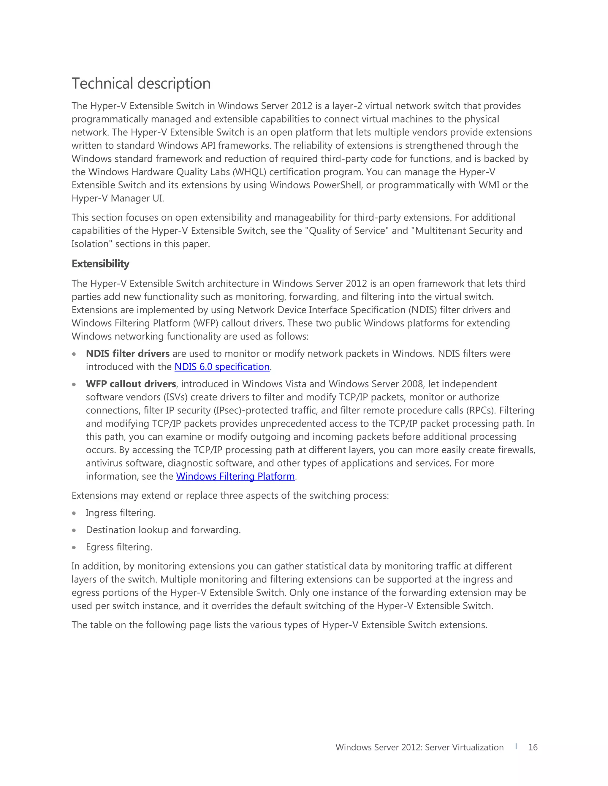 Windows Server 2012: Server Virtualization 16
Technical description
The Hyper-V Extensible Switch in Windows Server 2012 is a layer-2 virtual network switch that provides
programmatically managed and extensible capabilities to connect virtual machines to the physical
network. The Hyper-V Extensible Switch is an open platform that lets multiple vendors provide extensions
written to standard Windows API frameworks. The reliability of extensions is strengthened through the
Windows standard framework and reduction of required third-party code for functions, and is backed by
the Windows Hardware Quality Labs (WHQL) certification program. You can manage the Hyper-V
Extensible Switch and its extensions by using Windows PowerShell, or programmatically with WMI or the
Hyper-V Manager UI.
This section focuses on open extensibility and manageability for third-party extensions. For additional
capabilities of the Hyper-V Extensible Switch, see the "Quality of Service" and "Multitenant Security and
Isolation" sections in this paper.
Extensibility
The Hyper-V Extensible Switch architecture in Windows Server 2012 is an open framework that lets third
parties add new functionality such as monitoring, forwarding, and filtering into the virtual switch.
Extensions are implemented by using Network Device Interface Specification (NDIS) filter drivers and
Windows Filtering Platform (WFP) callout drivers. These two public Windows platforms for extending
Windows networking functionality are used as follows:
 NDIS filter drivers are used to monitor or modify network packets in Windows. NDIS filters were
introduced with the NDIS 6.0 specification.
 WFP callout drivers, introduced in Windows Vista and Windows Server 2008, let independent
software vendors (ISVs) create drivers to filter and modify TCP/IP packets, monitor or authorize
connections, filter IP security (IPsec)-protected traffic, and filter remote procedure calls (RPCs). Filtering
and modifying TCP/IP packets provides unprecedented access to the TCP/IP packet processing path. In
this path, you can examine or modify outgoing and incoming packets before additional processing
occurs. By accessing the TCP/IP processing path at different layers, you can more easily create firewalls,
antivirus software, diagnostic software, and other types of applications and services. For more
information, see the Windows Filtering Platform.
Extensions may extend or replace three aspects of the switching process:
 Ingress filtering.
 Destination lookup and forwarding.
 Egress filtering.
In addition, by monitoring extensions you can gather statistical data by monitoring traffic at different
layers of the switch. Multiple monitoring and filtering extensions can be supported at the ingress and
egress portions of the Hyper-V Extensible Switch. Only one instance of the forwarding extension may be
used per switch instance, and it overrides the default switching of the Hyper-V Extensible Switch.
The table on the following page lists the various types of Hyper-V Extensible Switch extensions.
 