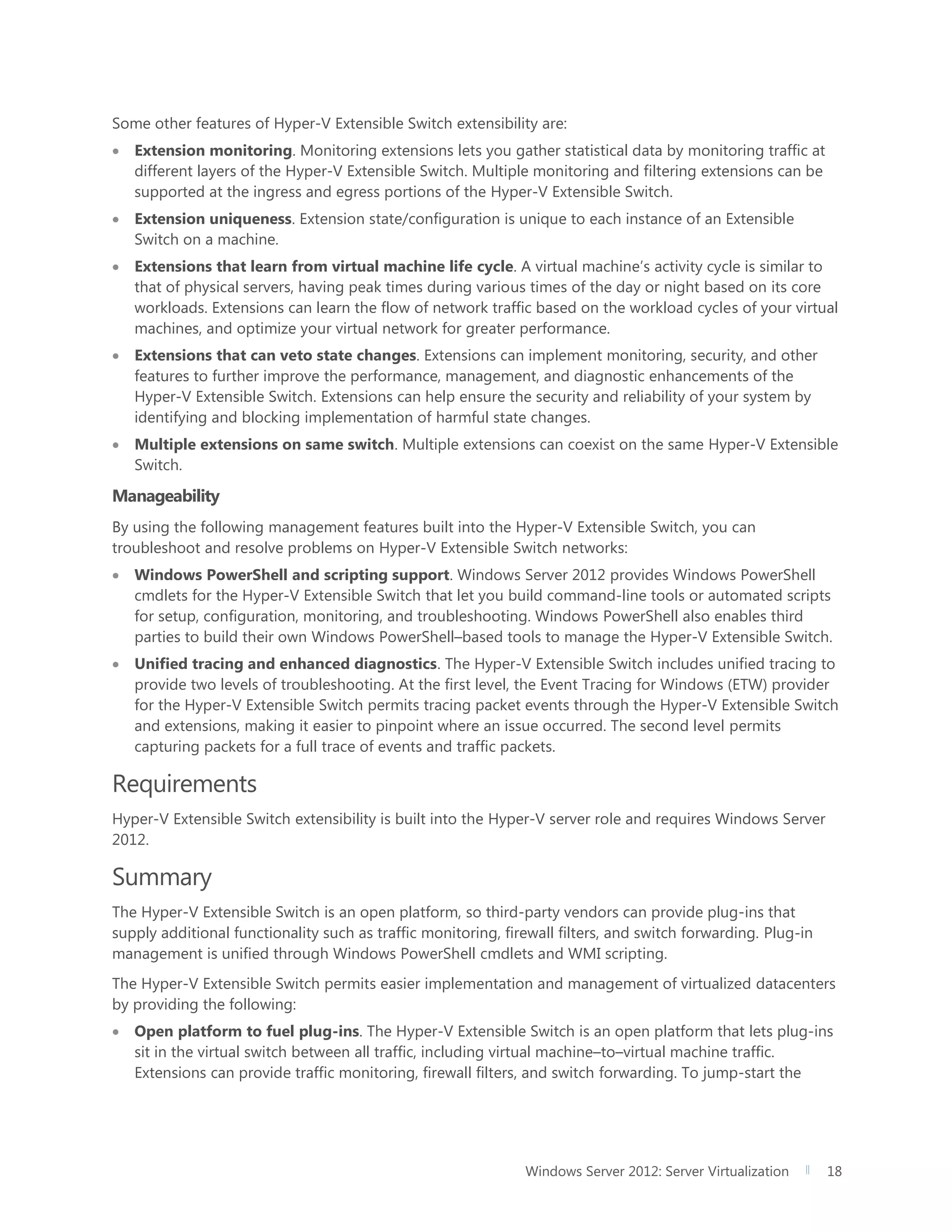 Windows Server 2012: Server Virtualization 18
Some other features of Hyper-V Extensible Switch extensibility are:
 Extension monitoring. Monitoring extensions lets you gather statistical data by monitoring traffic at
different layers of the Hyper-V Extensible Switch. Multiple monitoring and filtering extensions can be
supported at the ingress and egress portions of the Hyper-V Extensible Switch.
 Extension uniqueness. Extension state/configuration is unique to each instance of an Extensible
Switch on a machine.
 Extensions that learn from virtual machine life cycle. A virtual machine’s activity cycle is similar to
that of physical servers, having peak times during various times of the day or night based on its core
workloads. Extensions can learn the flow of network traffic based on the workload cycles of your virtual
machines, and optimize your virtual network for greater performance.
 Extensions that can veto state changes. Extensions can implement monitoring, security, and other
features to further improve the performance, management, and diagnostic enhancements of the
Hyper-V Extensible Switch. Extensions can help ensure the security and reliability of your system by
identifying and blocking implementation of harmful state changes.
 Multiple extensions on same switch. Multiple extensions can coexist on the same Hyper-V Extensible
Switch.
Manageability
By using the following management features built into the Hyper-V Extensible Switch, you can
troubleshoot and resolve problems on Hyper-V Extensible Switch networks:
 Windows PowerShell and scripting support. Windows Server 2012 provides Windows PowerShell
cmdlets for the Hyper-V Extensible Switch that let you build command-line tools or automated scripts
for setup, configuration, monitoring, and troubleshooting. Windows PowerShell also enables third
parties to build their own Windows PowerShell–based tools to manage the Hyper-V Extensible Switch.
 Unified tracing and enhanced diagnostics. The Hyper-V Extensible Switch includes unified tracing to
provide two levels of troubleshooting. At the first level, the Event Tracing for Windows (ETW) provider
for the Hyper-V Extensible Switch permits tracing packet events through the Hyper-V Extensible Switch
and extensions, making it easier to pinpoint where an issue occurred. The second level permits
capturing packets for a full trace of events and traffic packets.
Requirements
Hyper-V Extensible Switch extensibility is built into the Hyper-V server role and requires Windows Server
2012.
Summary
The Hyper-V Extensible Switch is an open platform, so third-party vendors can provide plug-ins that
supply additional functionality such as traffic monitoring, firewall filters, and switch forwarding. Plug-in
management is unified through Windows PowerShell cmdlets and WMI scripting.
The Hyper-V Extensible Switch permits easier implementation and management of virtualized datacenters
by providing the following:
 Open platform to fuel plug-ins. The Hyper-V Extensible Switch is an open platform that lets plug-ins
sit in the virtual switch between all traffic, including virtual machine–to–virtual machine traffic.
Extensions can provide traffic monitoring, firewall filters, and switch forwarding. To jump-start the
 