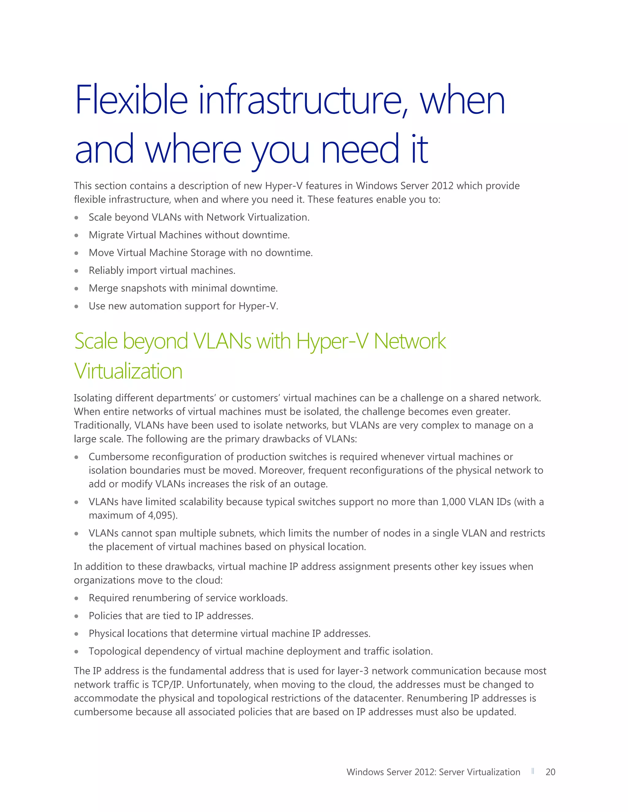 Windows Server 2012: Server Virtualization 20
Flexible infrastructure, when
and where you need it
This section contains a description of new Hyper-V features in Windows Server 2012 which provide
flexible infrastructure, when and where you need it. These features enable you to:
 Scale beyond VLANs with Network Virtualization.
 Migrate Virtual Machines without downtime.
 Move Virtual Machine Storage with no downtime.
 Reliably import virtual machines.
 Merge snapshots with minimal downtime.
 Use new automation support for Hyper-V.
Scale beyond VLANs with Hyper-V Network
Virtualization
Isolating different departments’ or customers’ virtual machines can be a challenge on a shared network.
When entire networks of virtual machines must be isolated, the challenge becomes even greater.
Traditionally, VLANs have been used to isolate networks, but VLANs are very complex to manage on a
large scale. The following are the primary drawbacks of VLANs:
 Cumbersome reconfiguration of production switches is required whenever virtual machines or
isolation boundaries must be moved. Moreover, frequent reconfigurations of the physical network to
add or modify VLANs increases the risk of an outage.
 VLANs have limited scalability because typical switches support no more than 1,000 VLAN IDs (with a
maximum of 4,095).
 VLANs cannot span multiple subnets, which limits the number of nodes in a single VLAN and restricts
the placement of virtual machines based on physical location.
In addition to these drawbacks, virtual machine IP address assignment presents other key issues when
organizations move to the cloud:
 Required renumbering of service workloads.
 Policies that are tied to IP addresses.
 Physical locations that determine virtual machine IP addresses.
 Topological dependency of virtual machine deployment and traffic isolation.
The IP address is the fundamental address that is used for layer-3 network communication because most
network traffic is TCP/IP. Unfortunately, when moving to the cloud, the addresses must be changed to
accommodate the physical and topological restrictions of the datacenter. Renumbering IP addresses is
cumbersome because all associated policies that are based on IP addresses must also be updated.
 