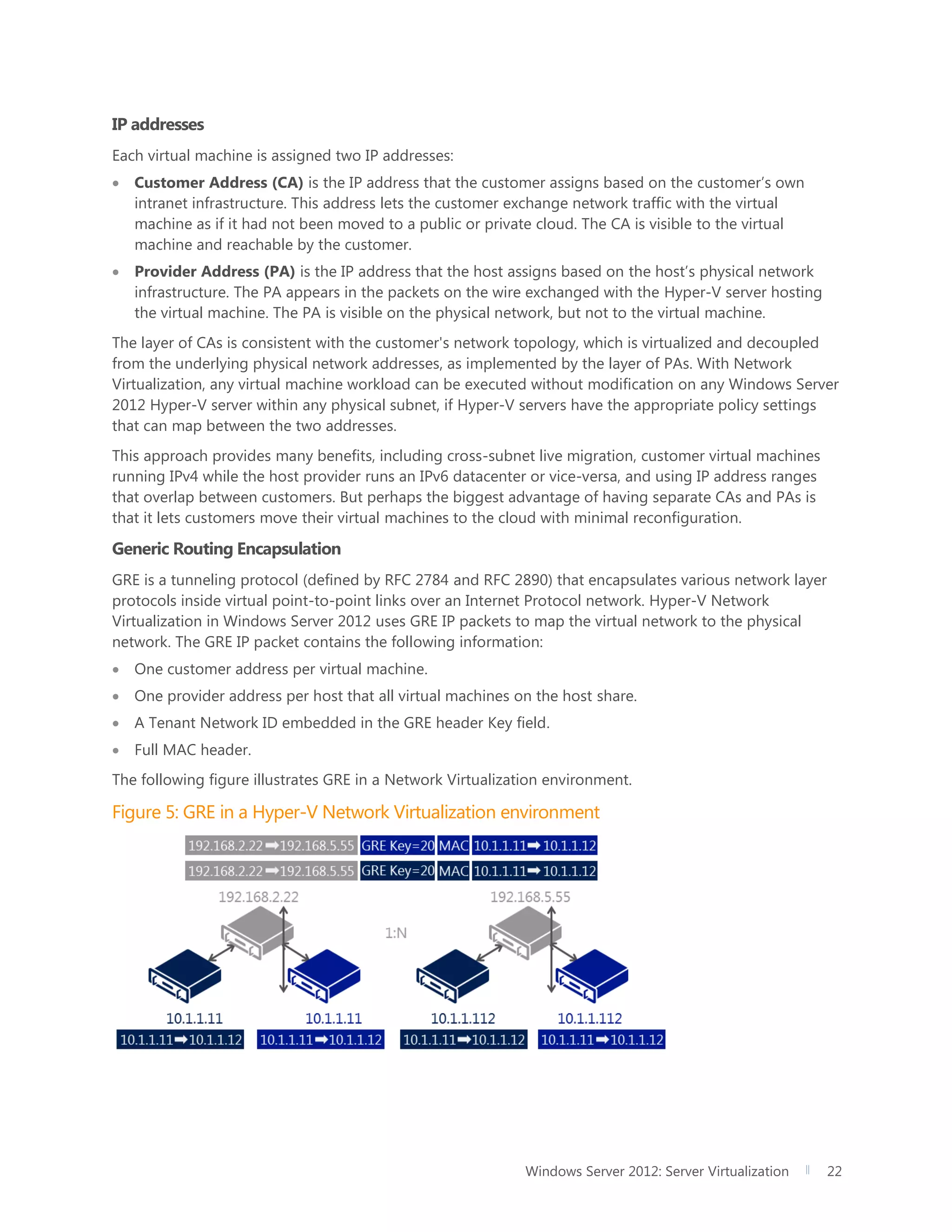 Windows Server 2012: Server Virtualization 22
IP addresses
Each virtual machine is assigned two IP addresses:
 Customer Address (CA) is the IP address that the customer assigns based on the customer’s own
intranet infrastructure. This address lets the customer exchange network traffic with the virtual
machine as if it had not been moved to a public or private cloud. The CA is visible to the virtual
machine and reachable by the customer.
 Provider Address (PA) is the IP address that the host assigns based on the host’s physical network
infrastructure. The PA appears in the packets on the wire exchanged with the Hyper-V server hosting
the virtual machine. The PA is visible on the physical network, but not to the virtual machine.
The layer of CAs is consistent with the customer's network topology, which is virtualized and decoupled
from the underlying physical network addresses, as implemented by the layer of PAs. With Network
Virtualization, any virtual machine workload can be executed without modification on any Windows Server
2012 Hyper-V server within any physical subnet, if Hyper-V servers have the appropriate policy settings
that can map between the two addresses.
This approach provides many benefits, including cross-subnet live migration, customer virtual machines
running IPv4 while the host provider runs an IPv6 datacenter or vice-versa, and using IP address ranges
that overlap between customers. But perhaps the biggest advantage of having separate CAs and PAs is
that it lets customers move their virtual machines to the cloud with minimal reconfiguration.
Generic Routing Encapsulation
GRE is a tunneling protocol (defined by RFC 2784 and RFC 2890) that encapsulates various network layer
protocols inside virtual point-to-point links over an Internet Protocol network. Hyper-V Network
Virtualization in Windows Server 2012 uses GRE IP packets to map the virtual network to the physical
network. The GRE IP packet contains the following information:
 One customer address per virtual machine.
 One provider address per host that all virtual machines on the host share.
 A Tenant Network ID embedded in the GRE header Key field.
 Full MAC header.
The following figure illustrates GRE in a Network Virtualization environment.
Figure 5: GRE in a Hyper-V Network Virtualization environment
 