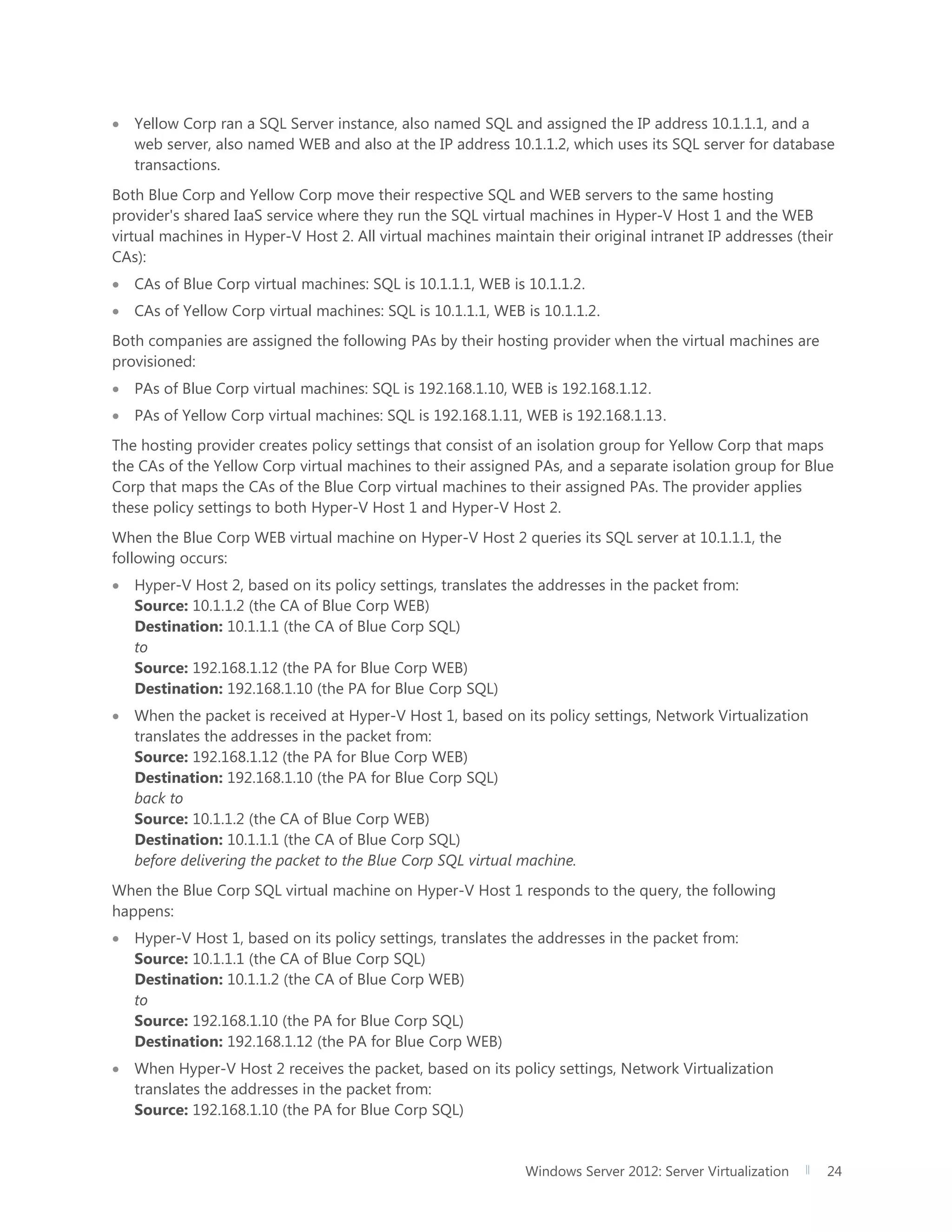 Windows Server 2012: Server Virtualization 24
 Yellow Corp ran a SQL Server instance, also named SQL and assigned the IP address 10.1.1.1, and a
web server, also named WEB and also at the IP address 10.1.1.2, which uses its SQL server for database
transactions.
Both Blue Corp and Yellow Corp move their respective SQL and WEB servers to the same hosting
provider's shared IaaS service where they run the SQL virtual machines in Hyper-V Host 1 and the WEB
virtual machines in Hyper-V Host 2. All virtual machines maintain their original intranet IP addresses (their
CAs):
 CAs of Blue Corp virtual machines: SQL is 10.1.1.1, WEB is 10.1.1.2.
 CAs of Yellow Corp virtual machines: SQL is 10.1.1.1, WEB is 10.1.1.2.
Both companies are assigned the following PAs by their hosting provider when the virtual machines are
provisioned:
 PAs of Blue Corp virtual machines: SQL is 192.168.1.10, WEB is 192.168.1.12.
 PAs of Yellow Corp virtual machines: SQL is 192.168.1.11, WEB is 192.168.1.13.
The hosting provider creates policy settings that consist of an isolation group for Yellow Corp that maps
the CAs of the Yellow Corp virtual machines to their assigned PAs, and a separate isolation group for Blue
Corp that maps the CAs of the Blue Corp virtual machines to their assigned PAs. The provider applies
these policy settings to both Hyper-V Host 1 and Hyper-V Host 2.
When the Blue Corp WEB virtual machine on Hyper-V Host 2 queries its SQL server at 10.1.1.1, the
following occurs:
 Hyper-V Host 2, based on its policy settings, translates the addresses in the packet from:
Source: 10.1.1.2 (the CA of Blue Corp WEB)
Destination: 10.1.1.1 (the CA of Blue Corp SQL)
to
Source: 192.168.1.12 (the PA for Blue Corp WEB)
Destination: 192.168.1.10 (the PA for Blue Corp SQL)
 When the packet is received at Hyper-V Host 1, based on its policy settings, Network Virtualization
translates the addresses in the packet from:
Source: 192.168.1.12 (the PA for Blue Corp WEB)
Destination: 192.168.1.10 (the PA for Blue Corp SQL)
back to
Source: 10.1.1.2 (the CA of Blue Corp WEB)
Destination: 10.1.1.1 (the CA of Blue Corp SQL)
before delivering the packet to the Blue Corp SQL virtual machine.
When the Blue Corp SQL virtual machine on Hyper-V Host 1 responds to the query, the following
happens:
 Hyper-V Host 1, based on its policy settings, translates the addresses in the packet from:
Source: 10.1.1.1 (the CA of Blue Corp SQL)
Destination: 10.1.1.2 (the CA of Blue Corp WEB)
to
Source: 192.168.1.10 (the PA for Blue Corp SQL)
Destination: 192.168.1.12 (the PA for Blue Corp WEB)
 When Hyper-V Host 2 receives the packet, based on its policy settings, Network Virtualization
translates the addresses in the packet from:
Source: 192.168.1.10 (the PA for Blue Corp SQL)
 