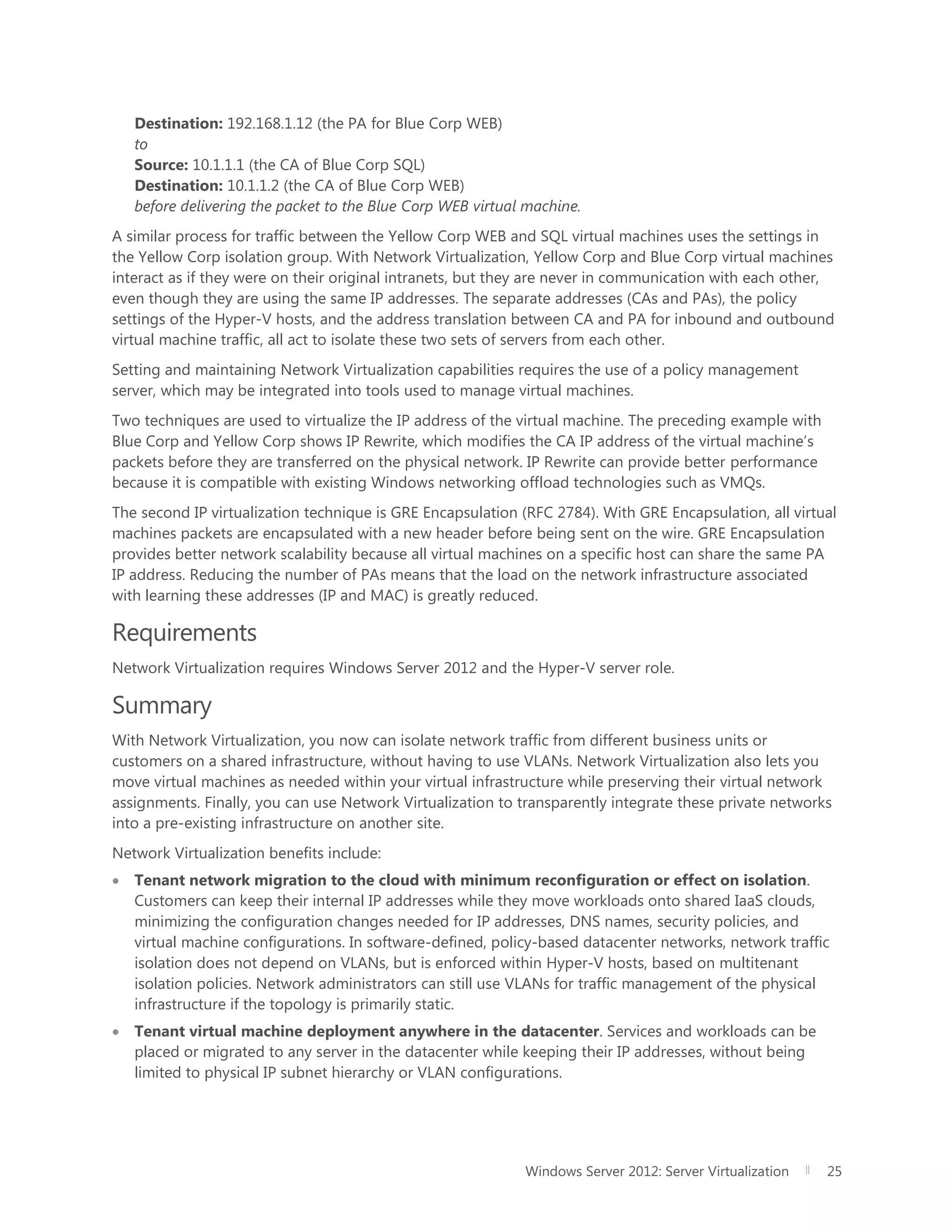 Windows Server 2012: Server Virtualization 25
Destination: 192.168.1.12 (the PA for Blue Corp WEB)
to
Source: 10.1.1.1 (the CA of Blue Corp SQL)
Destination: 10.1.1.2 (the CA of Blue Corp WEB)
before delivering the packet to the Blue Corp WEB virtual machine.
A similar process for traffic between the Yellow Corp WEB and SQL virtual machines uses the settings in
the Yellow Corp isolation group. With Network Virtualization, Yellow Corp and Blue Corp virtual machines
interact as if they were on their original intranets, but they are never in communication with each other,
even though they are using the same IP addresses. The separate addresses (CAs and PAs), the policy
settings of the Hyper-V hosts, and the address translation between CA and PA for inbound and outbound
virtual machine traffic, all act to isolate these two sets of servers from each other.
Setting and maintaining Network Virtualization capabilities requires the use of a policy management
server, which may be integrated into tools used to manage virtual machines.
Two techniques are used to virtualize the IP address of the virtual machine. The preceding example with
Blue Corp and Yellow Corp shows IP Rewrite, which modifies the CA IP address of the virtual machine’s
packets before they are transferred on the physical network. IP Rewrite can provide better performance
because it is compatible with existing Windows networking offload technologies such as VMQs.
The second IP virtualization technique is GRE Encapsulation (RFC 2784). With GRE Encapsulation, all virtual
machines packets are encapsulated with a new header before being sent on the wire. GRE Encapsulation
provides better network scalability because all virtual machines on a specific host can share the same PA
IP address. Reducing the number of PAs means that the load on the network infrastructure associated
with learning these addresses (IP and MAC) is greatly reduced.
Requirements
Network Virtualization requires Windows Server 2012 and the Hyper-V server role.
Summary
With Network Virtualization, you now can isolate network traffic from different business units or
customers on a shared infrastructure, without having to use VLANs. Network Virtualization also lets you
move virtual machines as needed within your virtual infrastructure while preserving their virtual network
assignments. Finally, you can use Network Virtualization to transparently integrate these private networks
into a pre-existing infrastructure on another site.
Network Virtualization benefits include:
 Tenant network migration to the cloud with minimum reconfiguration or effect on isolation.
Customers can keep their internal IP addresses while they move workloads onto shared IaaS clouds,
minimizing the configuration changes needed for IP addresses, DNS names, security policies, and
virtual machine configurations. In software-defined, policy-based datacenter networks, network traffic
isolation does not depend on VLANs, but is enforced within Hyper-V hosts, based on multitenant
isolation policies. Network administrators can still use VLANs for traffic management of the physical
infrastructure if the topology is primarily static.
 Tenant virtual machine deployment anywhere in the datacenter. Services and workloads can be
placed or migrated to any server in the datacenter while keeping their IP addresses, without being
limited to physical IP subnet hierarchy or VLAN configurations.
 
