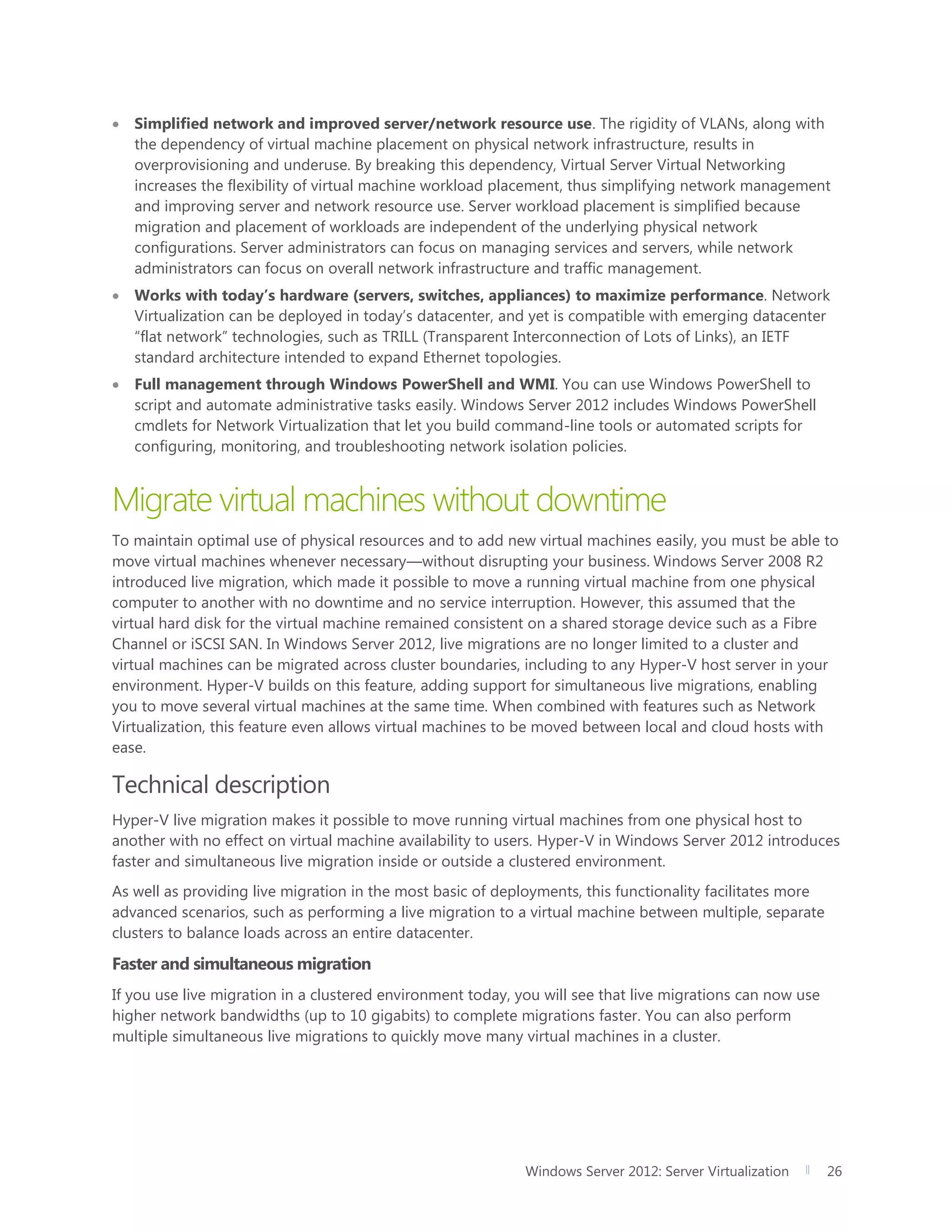 Windows Server 2012: Server Virtualization 26
 Simplified network and improved server/network resource use. The rigidity of VLANs, along with
the dependency of virtual machine placement on physical network infrastructure, results in
overprovisioning and underuse. By breaking this dependency, Virtual Server Virtual Networking
increases the flexibility of virtual machine workload placement, thus simplifying network management
and improving server and network resource use. Server workload placement is simplified because
migration and placement of workloads are independent of the underlying physical network
configurations. Server administrators can focus on managing services and servers, while network
administrators can focus on overall network infrastructure and traffic management.
 Works with today’s hardware (servers, switches, appliances) to maximize performance. Network
Virtualization can be deployed in today’s datacenter, and yet is compatible with emerging datacenter
“flat network” technologies, such as TRILL (Transparent Interconnection of Lots of Links), an IETF
standard architecture intended to expand Ethernet topologies.
 Full management through Windows PowerShell and WMI. You can use Windows PowerShell to
script and automate administrative tasks easily. Windows Server 2012 includes Windows PowerShell
cmdlets for Network Virtualization that let you build command-line tools or automated scripts for
configuring, monitoring, and troubleshooting network isolation policies.
Migrate virtual machines without downtime
To maintain optimal use of physical resources and to add new virtual machines easily, you must be able to
move virtual machines whenever necessary—without disrupting your business. Windows Server 2008 R2
introduced live migration, which made it possible to move a running virtual machine from one physical
computer to another with no downtime and no service interruption. However, this assumed that the
virtual hard disk for the virtual machine remained consistent on a shared storage device such as a Fibre
Channel or iSCSI SAN. In Windows Server 2012, live migrations are no longer limited to a cluster and
virtual machines can be migrated across cluster boundaries, including to any Hyper-V host server in your
environment. Hyper-V builds on this feature, adding support for simultaneous live migrations, enabling
you to move several virtual machines at the same time. When combined with features such as Network
Virtualization, this feature even allows virtual machines to be moved between local and cloud hosts with
ease.
Technical description
Hyper-V live migration makes it possible to move running virtual machines from one physical host to
another with no effect on virtual machine availability to users. Hyper-V in Windows Server 2012 introduces
faster and simultaneous live migration inside or outside a clustered environment.
As well as providing live migration in the most basic of deployments, this functionality facilitates more
advanced scenarios, such as performing a live migration to a virtual machine between multiple, separate
clusters to balance loads across an entire datacenter.
Faster and simultaneous migration
If you use live migration in a clustered environment today, you will see that live migrations can now use
higher network bandwidths (up to 10 gigabits) to complete migrations faster. You can also perform
multiple simultaneous live migrations to quickly move many virtual machines in a cluster.
 