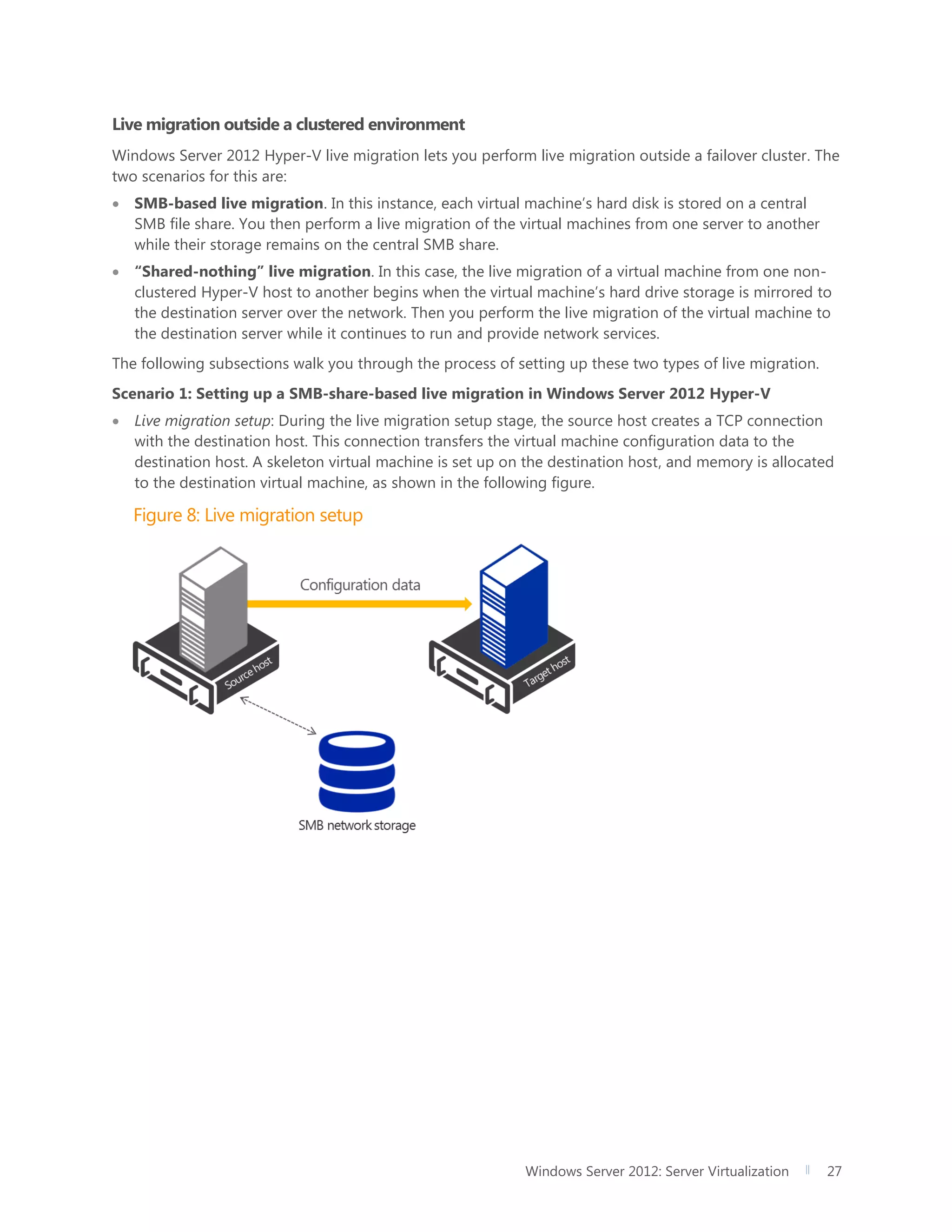 Windows Server 2012: Server Virtualization 27
Live migration outside a clustered environment
Windows Server 2012 Hyper-V live migration lets you perform live migration outside a failover cluster. The
two scenarios for this are:
 SMB-based live migration. In this instance, each virtual machine’s hard disk is stored on a central
SMB file share. You then perform a live migration of the virtual machines from one server to another
while their storage remains on the central SMB share.
 “Shared-nothing” live migration. In this case, the live migration of a virtual machine from one non-
clustered Hyper-V host to another begins when the virtual machine’s hard drive storage is mirrored to
the destination server over the network. Then you perform the live migration of the virtual machine to
the destination server while it continues to run and provide network services.
The following subsections walk you through the process of setting up these two types of live migration.
Scenario 1: Setting up a SMB-share-based live migration in Windows Server 2012 Hyper-V
 Live migration setup: During the live migration setup stage, the source host creates a TCP connection
with the destination host. This connection transfers the virtual machine configuration data to the
destination host. A skeleton virtual machine is set up on the destination host, and memory is allocated
to the destination virtual machine, as shown in the following figure.
Figure 8: Live migration setup
 