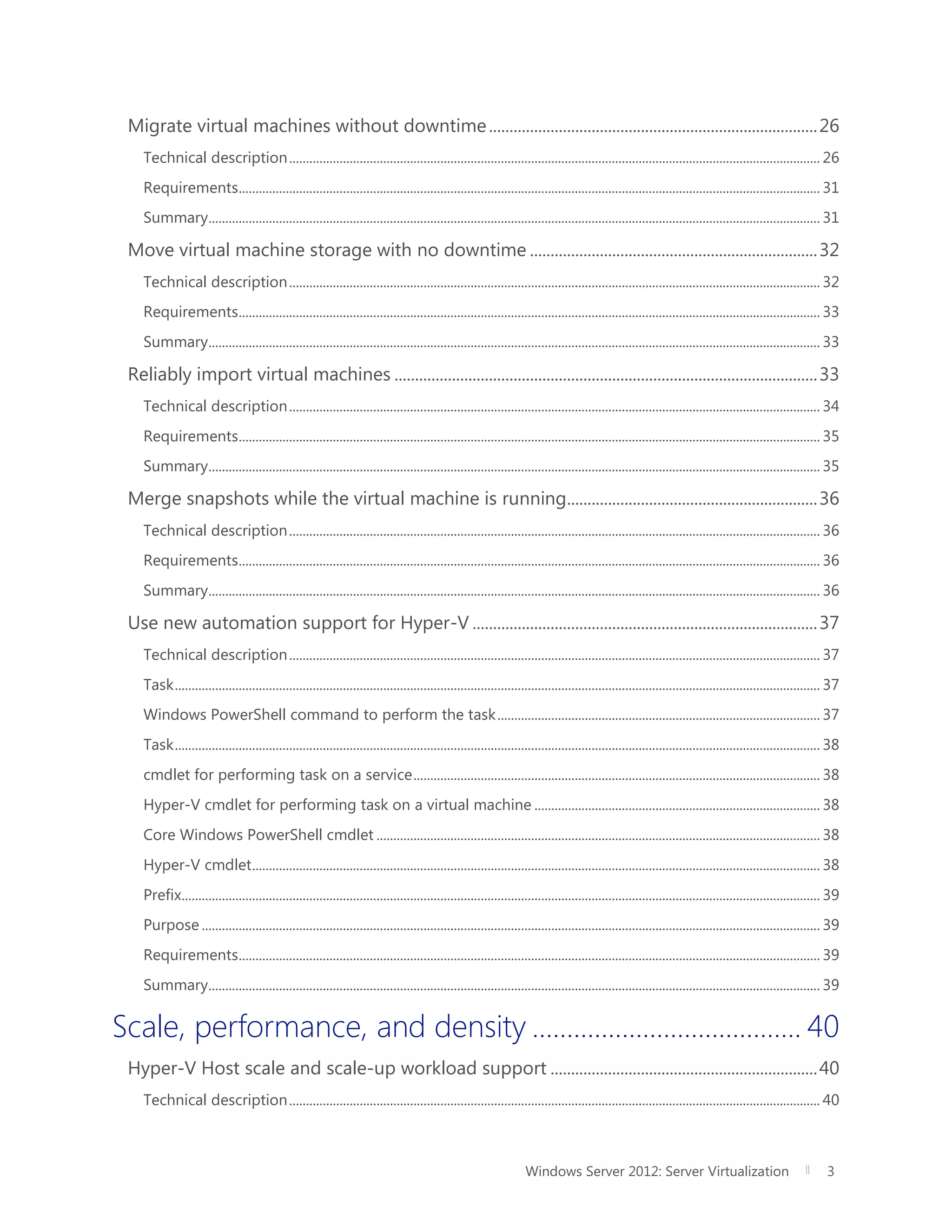 Windows Server 2012: Server Virtualization 3
Migrate virtual machines without downtime................................................................................26
Technical description.............................................................................................................................................................. 26
Requirements............................................................................................................................................................................. 31
Summary...................................................................................................................................................................................... 31
Move virtual machine storage with no downtime ......................................................................32
Technical description.............................................................................................................................................................. 32
Requirements............................................................................................................................................................................. 33
Summary...................................................................................................................................................................................... 33
Reliably import virtual machines .......................................................................................................33
Technical description.............................................................................................................................................................. 34
Requirements............................................................................................................................................................................. 35
Summary...................................................................................................................................................................................... 35
Merge snapshots while the virtual machine is running.............................................................36
Technical description.............................................................................................................................................................. 36
Requirements............................................................................................................................................................................. 36
Summary...................................................................................................................................................................................... 36
Use new automation support for Hyper-V ....................................................................................37
Technical description.............................................................................................................................................................. 37
Task................................................................................................................................................................................................ 37
Windows PowerShell command to perform the task................................................................................................ 37
Task................................................................................................................................................................................................ 38
cmdlet for performing task on a service......................................................................................................................... 38
Hyper-V cmdlet for performing task on a virtual machine ..................................................................................... 38
Core Windows PowerShell cmdlet .................................................................................................................................... 38
Hyper-V cmdlet......................................................................................................................................................................... 38
Prefix.............................................................................................................................................................................................. 39
Purpose ........................................................................................................................................................................................ 39
Requirements............................................................................................................................................................................. 39
Summary...................................................................................................................................................................................... 39
Scale, performance, and density ....................................... 40
Hyper-V Host scale and scale-up workload support .................................................................40
Technical description.............................................................................................................................................................. 40
 