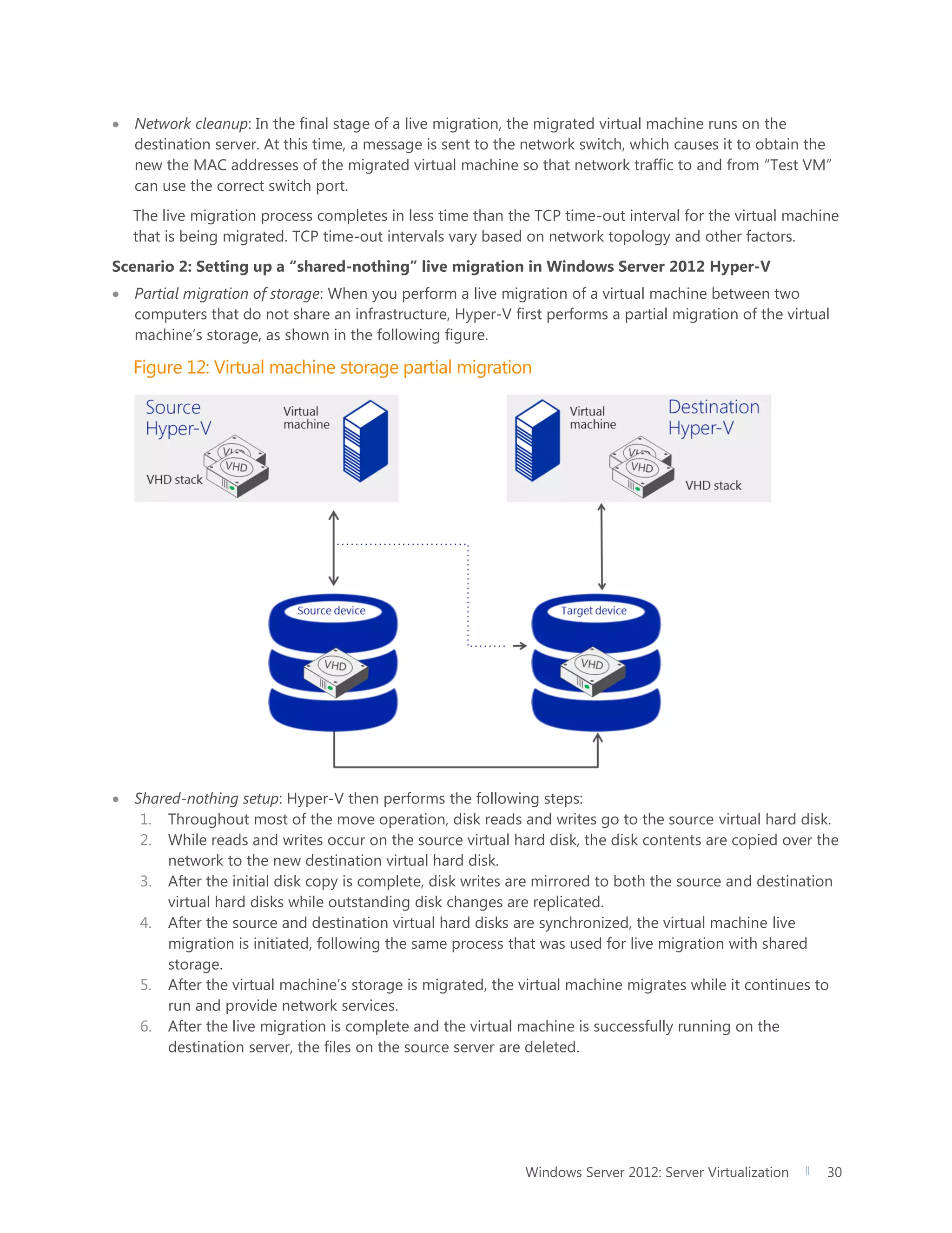 Windows Server 2012: Server Virtualization 30
 Network cleanup: In the final stage of a live migration, the migrated virtual machine runs on the
destination server. At this time, a message is sent to the network switch, which causes it to obtain the
new the MAC addresses of the migrated virtual machine so that network traffic to and from “Test VM”
can use the correct switch port.
The live migration process completes in less time than the TCP time-out interval for the virtual machine
that is being migrated. TCP time-out intervals vary based on network topology and other factors.
Scenario 2: Setting up a “shared-nothing” live migration in Windows Server 2012 Hyper-V
 Partial migration of storage: When you perform a live migration of a virtual machine between two
computers that do not share an infrastructure, Hyper-V first performs a partial migration of the virtual
machine’s storage, as shown in the following figure.
Figure 12: Virtual machine storage partial migration
 Shared-nothing setup: Hyper-V then performs the following steps:
1. Throughout most of the move operation, disk reads and writes go to the source virtual hard disk.
2. While reads and writes occur on the source virtual hard disk, the disk contents are copied over the
network to the new destination virtual hard disk.
3. After the initial disk copy is complete, disk writes are mirrored to both the source and destination
virtual hard disks while outstanding disk changes are replicated.
4. After the source and destination virtual hard disks are synchronized, the virtual machine live
migration is initiated, following the same process that was used for live migration with shared
storage.
5. After the virtual machine’s storage is migrated, the virtual machine migrates while it continues to
run and provide network services.
6. After the live migration is complete and the virtual machine is successfully running on the
destination server, the files on the source server are deleted.
 