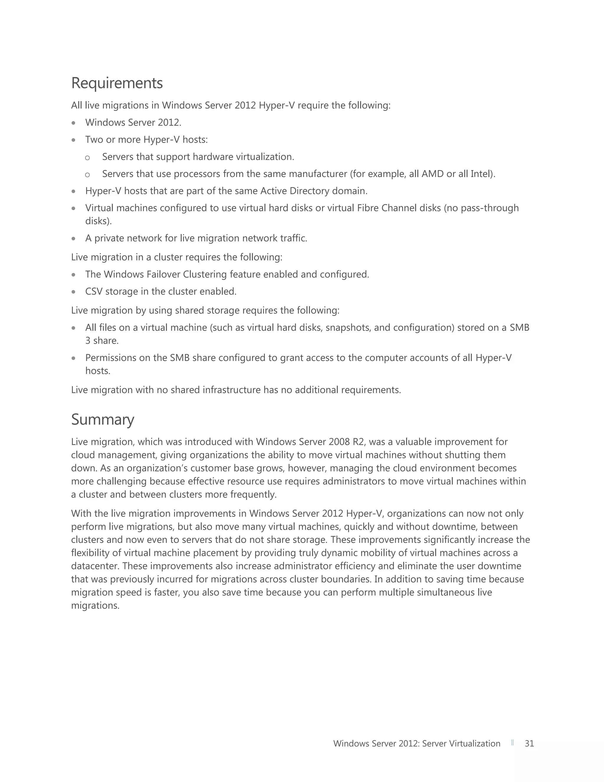 Windows Server 2012: Server Virtualization 31
Requirements
All live migrations in Windows Server 2012 Hyper-V require the following:
 Windows Server 2012.
 Two or more Hyper-V hosts:
o Servers that support hardware virtualization.
o Servers that use processors from the same manufacturer (for example, all AMD or all Intel).
 Hyper-V hosts that are part of the same Active Directory domain.
 Virtual machines configured to use virtual hard disks or virtual Fibre Channel disks (no pass-through
disks).
 A private network for live migration network traffic.
Live migration in a cluster requires the following:
 The Windows Failover Clustering feature enabled and configured.
 CSV storage in the cluster enabled.
Live migration by using shared storage requires the following:
 All files on a virtual machine (such as virtual hard disks, snapshots, and configuration) stored on a SMB
3 share.
 Permissions on the SMB share configured to grant access to the computer accounts of all Hyper-V
hosts.
Live migration with no shared infrastructure has no additional requirements.
Summary
Live migration, which was introduced with Windows Server 2008 R2, was a valuable improvement for
cloud management, giving organizations the ability to move virtual machines without shutting them
down. As an organization’s customer base grows, however, managing the cloud environment becomes
more challenging because effective resource use requires administrators to move virtual machines within
a cluster and between clusters more frequently.
With the live migration improvements in Windows Server 2012 Hyper-V, organizations can now not only
perform live migrations, but also move many virtual machines, quickly and without downtime, between
clusters and now even to servers that do not share storage. These improvements significantly increase the
flexibility of virtual machine placement by providing truly dynamic mobility of virtual machines across a
datacenter. These improvements also increase administrator efficiency and eliminate the user downtime
that was previously incurred for migrations across cluster boundaries. In addition to saving time because
migration speed is faster, you also save time because you can perform multiple simultaneous live
migrations.
 
