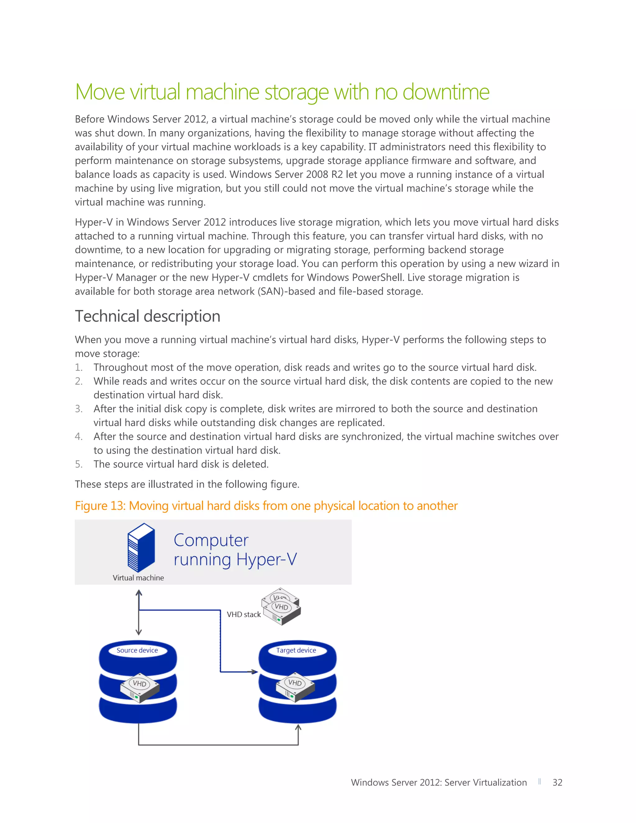 Windows Server 2012: Server Virtualization 32
Move virtual machine storage with no downtime
Before Windows Server 2012, a virtual machine’s storage could be moved only while the virtual machine
was shut down. In many organizations, having the flexibility to manage storage without affecting the
availability of your virtual machine workloads is a key capability. IT administrators need this flexibility to
perform maintenance on storage subsystems, upgrade storage appliance firmware and software, and
balance loads as capacity is used. Windows Server 2008 R2 let you move a running instance of a virtual
machine by using live migration, but you still could not move the virtual machine’s storage while the
virtual machine was running.
Hyper-V in Windows Server 2012 introduces live storage migration, which lets you move virtual hard disks
attached to a running virtual machine. Through this feature, you can transfer virtual hard disks, with no
downtime, to a new location for upgrading or migrating storage, performing backend storage
maintenance, or redistributing your storage load. You can perform this operation by using a new wizard in
Hyper-V Manager or the new Hyper-V cmdlets for Windows PowerShell. Live storage migration is
available for both storage area network (SAN)-based and file-based storage.
Technical description
When you move a running virtual machine’s virtual hard disks, Hyper-V performs the following steps to
move storage:
1. Throughout most of the move operation, disk reads and writes go to the source virtual hard disk.
2. While reads and writes occur on the source virtual hard disk, the disk contents are copied to the new
destination virtual hard disk.
3. After the initial disk copy is complete, disk writes are mirrored to both the source and destination
virtual hard disks while outstanding disk changes are replicated.
4. After the source and destination virtual hard disks are synchronized, the virtual machine switches over
to using the destination virtual hard disk.
5. The source virtual hard disk is deleted.
These steps are illustrated in the following figure.
Figure 13: Moving virtual hard disks from one physical location to another
 