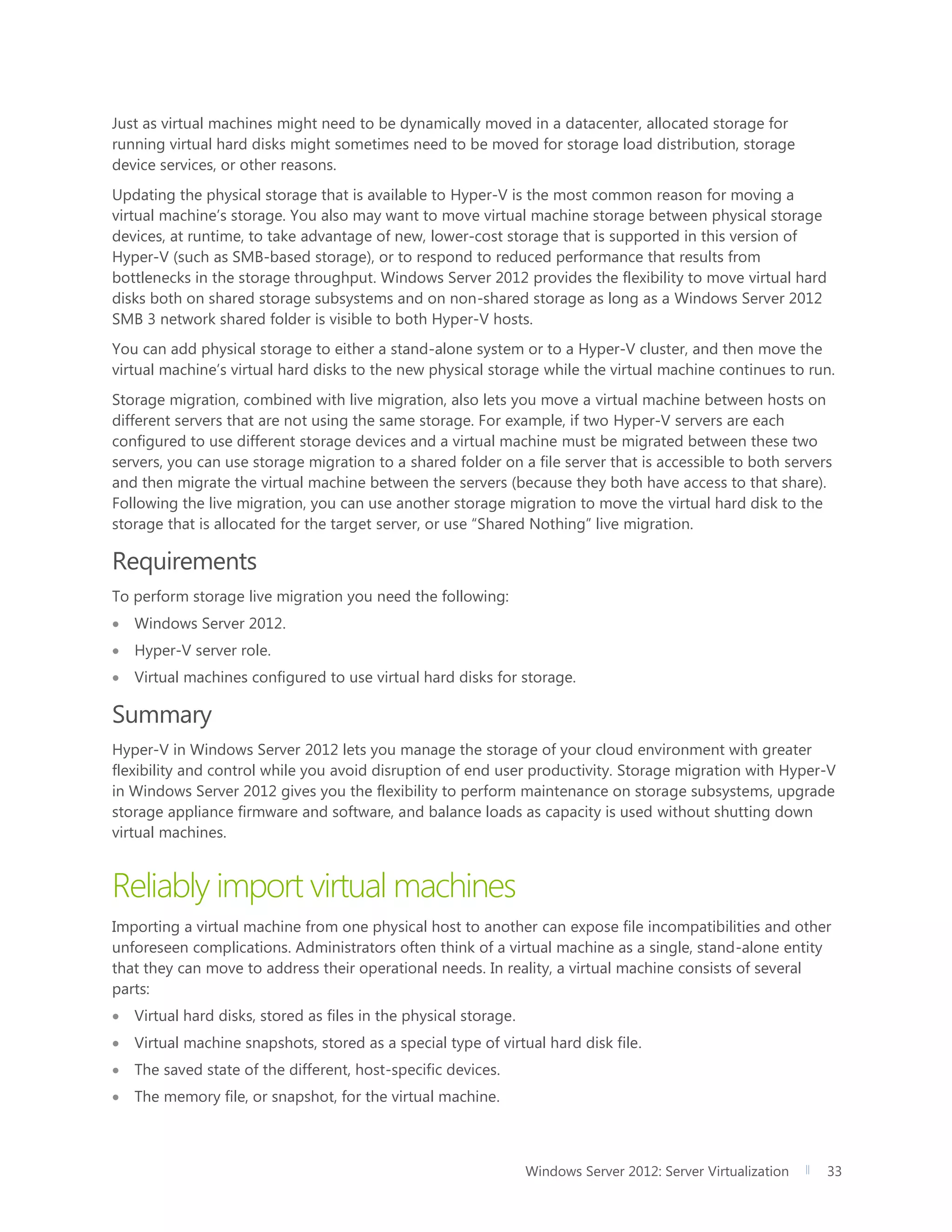 Windows Server 2012: Server Virtualization 33
Just as virtual machines might need to be dynamically moved in a datacenter, allocated storage for
running virtual hard disks might sometimes need to be moved for storage load distribution, storage
device services, or other reasons.
Updating the physical storage that is available to Hyper-V is the most common reason for moving a
virtual machine’s storage. You also may want to move virtual machine storage between physical storage
devices, at runtime, to take advantage of new, lower-cost storage that is supported in this version of
Hyper-V (such as SMB-based storage), or to respond to reduced performance that results from
bottlenecks in the storage throughput. Windows Server 2012 provides the flexibility to move virtual hard
disks both on shared storage subsystems and on non-shared storage as long as a Windows Server 2012
SMB 3 network shared folder is visible to both Hyper-V hosts.
You can add physical storage to either a stand-alone system or to a Hyper-V cluster, and then move the
virtual machine’s virtual hard disks to the new physical storage while the virtual machine continues to run.
Storage migration, combined with live migration, also lets you move a virtual machine between hosts on
different servers that are not using the same storage. For example, if two Hyper-V servers are each
configured to use different storage devices and a virtual machine must be migrated between these two
servers, you can use storage migration to a shared folder on a file server that is accessible to both servers
and then migrate the virtual machine between the servers (because they both have access to that share).
Following the live migration, you can use another storage migration to move the virtual hard disk to the
storage that is allocated for the target server, or use “Shared Nothing” live migration.
Requirements
To perform storage live migration you need the following:
 Windows Server 2012.
 Hyper-V server role.
 Virtual machines configured to use virtual hard disks for storage.
Summary
Hyper-V in Windows Server 2012 lets you manage the storage of your cloud environment with greater
flexibility and control while you avoid disruption of end user productivity. Storage migration with Hyper-V
in Windows Server 2012 gives you the flexibility to perform maintenance on storage subsystems, upgrade
storage appliance firmware and software, and balance loads as capacity is used without shutting down
virtual machines.
Reliably import virtual machines
Importing a virtual machine from one physical host to another can expose file incompatibilities and other
unforeseen complications. Administrators often think of a virtual machine as a single, stand-alone entity
that they can move to address their operational needs. In reality, a virtual machine consists of several
parts:
 Virtual hard disks, stored as files in the physical storage.
 Virtual machine snapshots, stored as a special type of virtual hard disk file.
 The saved state of the different, host-specific devices.
 The memory file, or snapshot, for the virtual machine.
 