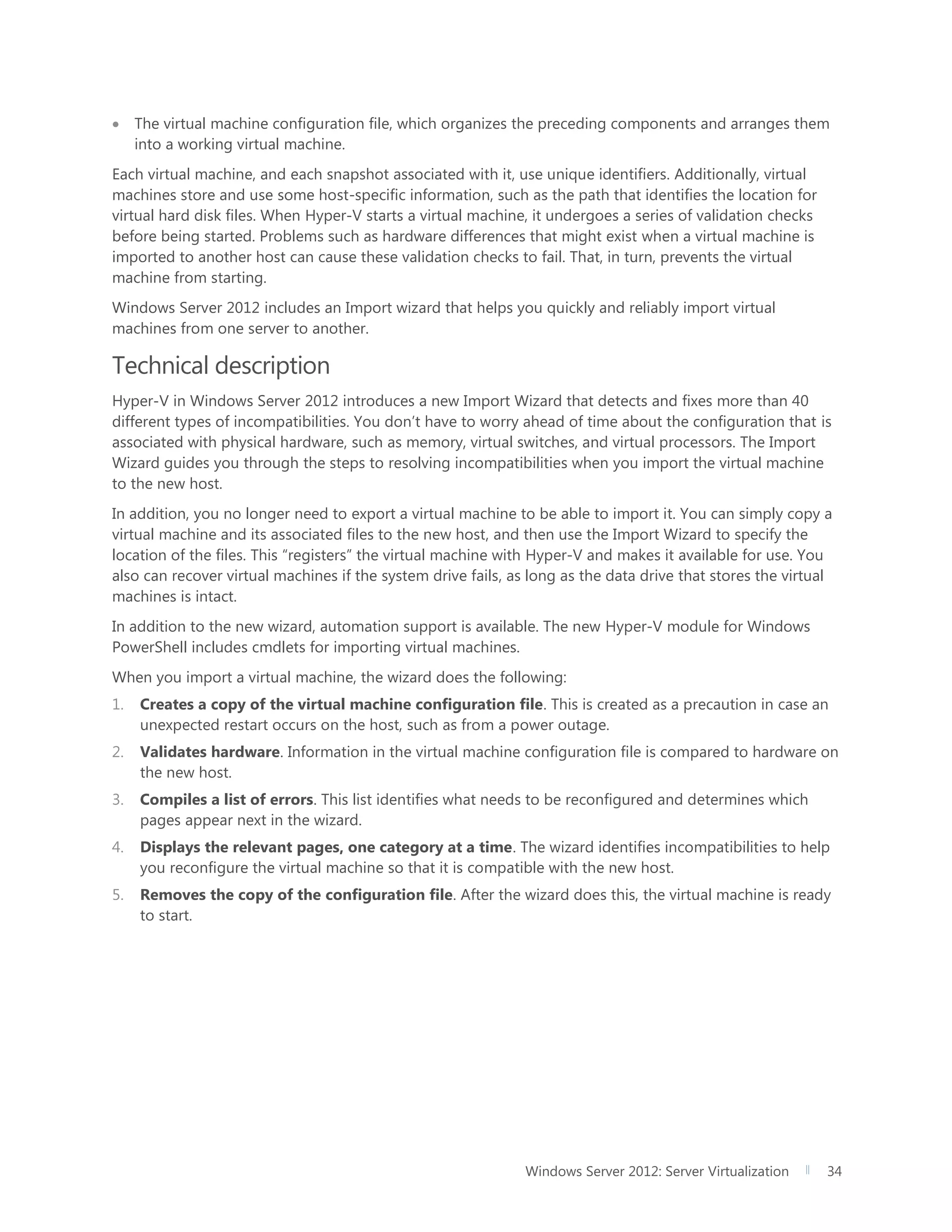 Windows Server 2012: Server Virtualization 34
 The virtual machine configuration file, which organizes the preceding components and arranges them
into a working virtual machine.
Each virtual machine, and each snapshot associated with it, use unique identifiers. Additionally, virtual
machines store and use some host-specific information, such as the path that identifies the location for
virtual hard disk files. When Hyper-V starts a virtual machine, it undergoes a series of validation checks
before being started. Problems such as hardware differences that might exist when a virtual machine is
imported to another host can cause these validation checks to fail. That, in turn, prevents the virtual
machine from starting.
Windows Server 2012 includes an Import wizard that helps you quickly and reliably import virtual
machines from one server to another.
Technical description
Hyper-V in Windows Server 2012 introduces a new Import Wizard that detects and fixes more than 40
different types of incompatibilities. You don’t have to worry ahead of time about the configuration that is
associated with physical hardware, such as memory, virtual switches, and virtual processors. The Import
Wizard guides you through the steps to resolving incompatibilities when you import the virtual machine
to the new host.
In addition, you no longer need to export a virtual machine to be able to import it. You can simply copy a
virtual machine and its associated files to the new host, and then use the Import Wizard to specify the
location of the files. This “registers” the virtual machine with Hyper-V and makes it available for use. You
also can recover virtual machines if the system drive fails, as long as the data drive that stores the virtual
machines is intact.
In addition to the new wizard, automation support is available. The new Hyper-V module for Windows
PowerShell includes cmdlets for importing virtual machines.
When you import a virtual machine, the wizard does the following:
1. Creates a copy of the virtual machine configuration file. This is created as a precaution in case an
unexpected restart occurs on the host, such as from a power outage.
2. Validates hardware. Information in the virtual machine configuration file is compared to hardware on
the new host.
3. Compiles a list of errors. This list identifies what needs to be reconfigured and determines which
pages appear next in the wizard.
4. Displays the relevant pages, one category at a time. The wizard identifies incompatibilities to help
you reconfigure the virtual machine so that it is compatible with the new host.
5. Removes the copy of the configuration file. After the wizard does this, the virtual machine is ready
to start.
 