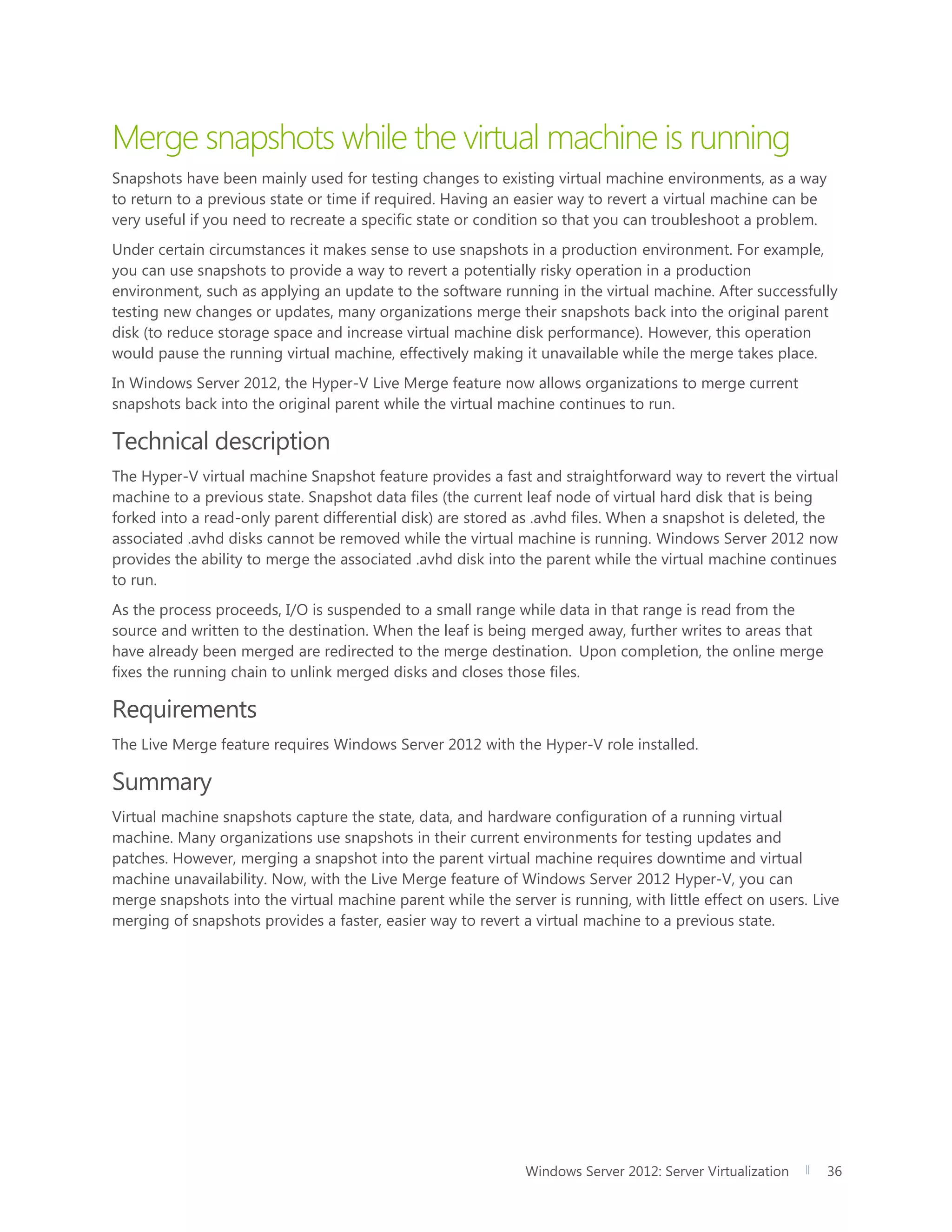 Windows Server 2012: Server Virtualization 36
Merge snapshots while the virtual machine is running
Snapshots have been mainly used for testing changes to existing virtual machine environments, as a way
to return to a previous state or time if required. Having an easier way to revert a virtual machine can be
very useful if you need to recreate a specific state or condition so that you can troubleshoot a problem.
Under certain circumstances it makes sense to use snapshots in a production environment. For example,
you can use snapshots to provide a way to revert a potentially risky operation in a production
environment, such as applying an update to the software running in the virtual machine. After successfully
testing new changes or updates, many organizations merge their snapshots back into the original parent
disk (to reduce storage space and increase virtual machine disk performance). However, this operation
would pause the running virtual machine, effectively making it unavailable while the merge takes place.
In Windows Server 2012, the Hyper-V Live Merge feature now allows organizations to merge current
snapshots back into the original parent while the virtual machine continues to run.
Technical description
The Hyper-V virtual machine Snapshot feature provides a fast and straightforward way to revert the virtual
machine to a previous state. Snapshot data files (the current leaf node of virtual hard disk that is being
forked into a read-only parent differential disk) are stored as .avhd files. When a snapshot is deleted, the
associated .avhd disks cannot be removed while the virtual machine is running. Windows Server 2012 now
provides the ability to merge the associated .avhd disk into the parent while the virtual machine continues
to run.
As the process proceeds, I/O is suspended to a small range while data in that range is read from the
source and written to the destination. When the leaf is being merged away, further writes to areas that
have already been merged are redirected to the merge destination. Upon completion, the online merge
fixes the running chain to unlink merged disks and closes those files.
Requirements
The Live Merge feature requires Windows Server 2012 with the Hyper-V role installed.
Summary
Virtual machine snapshots capture the state, data, and hardware configuration of a running virtual
machine. Many organizations use snapshots in their current environments for testing updates and
patches. However, merging a snapshot into the parent virtual machine requires downtime and virtual
machine unavailability. Now, with the Live Merge feature of Windows Server 2012 Hyper-V, you can
merge snapshots into the virtual machine parent while the server is running, with little effect on users. Live
merging of snapshots provides a faster, easier way to revert a virtual machine to a previous state.
 