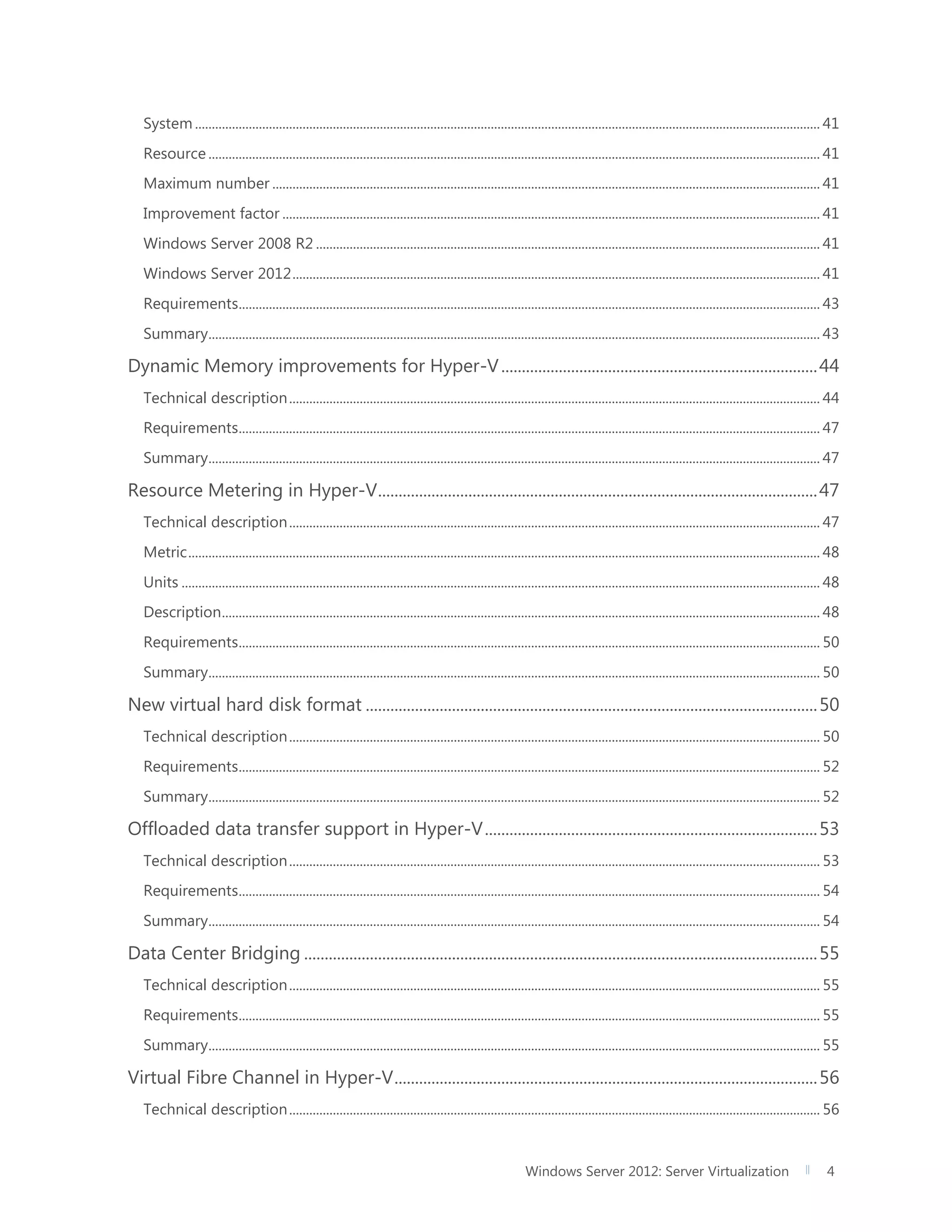 Windows Server 2012: Server Virtualization 4
System .......................................................................................................................................................................................... 41
Resource ...................................................................................................................................................................................... 41
Maximum number ................................................................................................................................................................... 41
Improvement factor ................................................................................................................................................................ 41
Windows Server 2008 R2 ...................................................................................................................................................... 41
Windows Server 2012............................................................................................................................................................. 41
Requirements............................................................................................................................................................................. 43
Summary...................................................................................................................................................................................... 43
Dynamic Memory improvements for Hyper-V.............................................................................44
Technical description.............................................................................................................................................................. 44
Requirements............................................................................................................................................................................. 47
Summary...................................................................................................................................................................................... 47
Resource Metering in Hyper-V...........................................................................................................47
Technical description.............................................................................................................................................................. 47
Metric............................................................................................................................................................................................ 48
Units .............................................................................................................................................................................................. 48
Description.................................................................................................................................................................................. 48
Requirements............................................................................................................................................................................. 50
Summary...................................................................................................................................................................................... 50
New virtual hard disk format ..............................................................................................................50
Technical description.............................................................................................................................................................. 50
Requirements............................................................................................................................................................................. 52
Summary...................................................................................................................................................................................... 52
Offloaded data transfer support in Hyper-V.................................................................................53
Technical description.............................................................................................................................................................. 53
Requirements............................................................................................................................................................................. 54
Summary...................................................................................................................................................................................... 54
Data Center Bridging .............................................................................................................................55
Technical description.............................................................................................................................................................. 55
Requirements............................................................................................................................................................................. 55
Summary...................................................................................................................................................................................... 55
Virtual Fibre Channel in Hyper-V.......................................................................................................56
Technical description.............................................................................................................................................................. 56
 