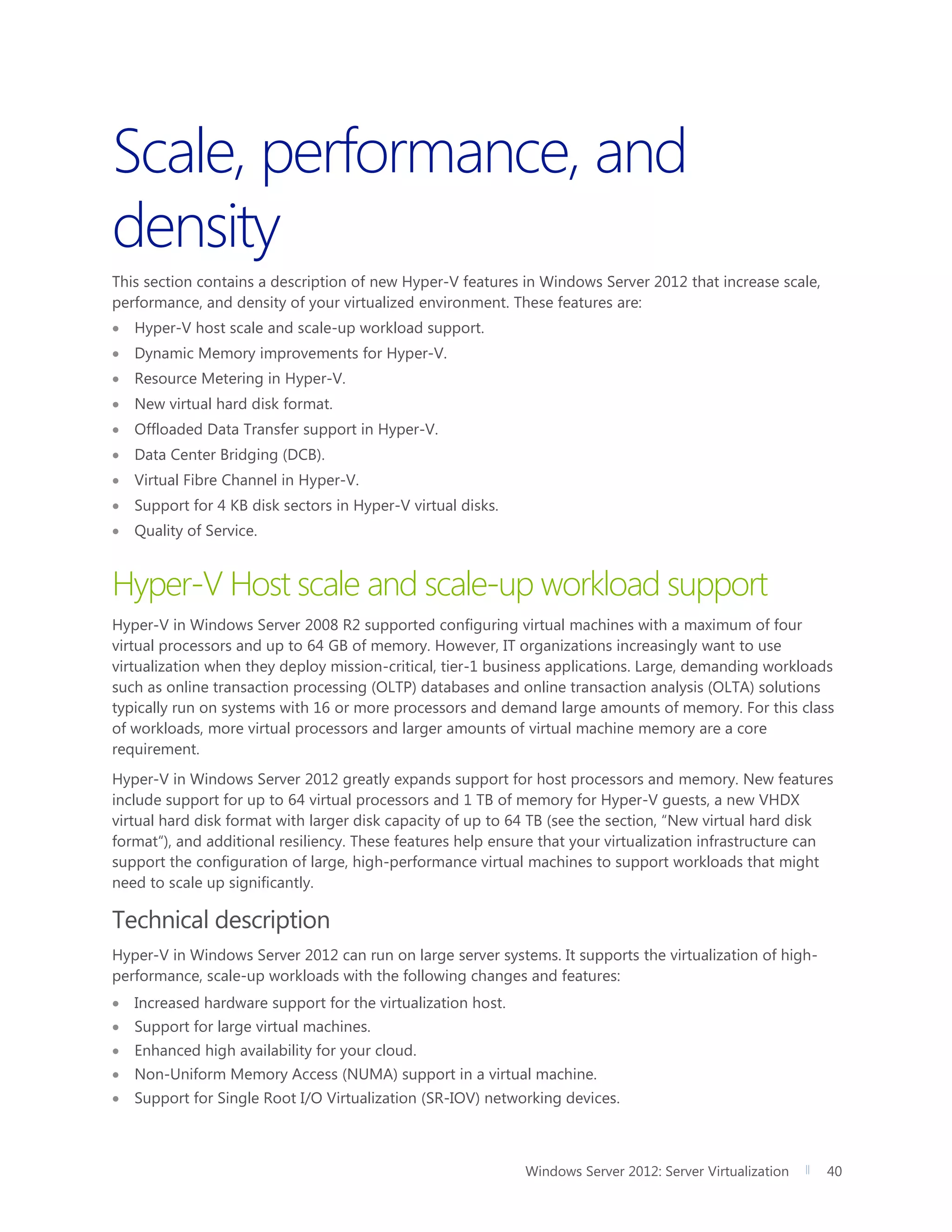 Windows Server 2012: Server Virtualization 40
Scale, performance, and
density
This section contains a description of new Hyper-V features in Windows Server 2012 that increase scale,
performance, and density of your virtualized environment. These features are:
 Hyper-V host scale and scale-up workload support.
 Dynamic Memory improvements for Hyper-V.
 Resource Metering in Hyper-V.
 New virtual hard disk format.
 Offloaded Data Transfer support in Hyper-V.
 Data Center Bridging (DCB).
 Virtual Fibre Channel in Hyper-V.
 Support for 4 KB disk sectors in Hyper-V virtual disks.
 Quality of Service.
Hyper-V Host scale and scale-up workload support
Hyper-V in Windows Server 2008 R2 supported configuring virtual machines with a maximum of four
virtual processors and up to 64 GB of memory. However, IT organizations increasingly want to use
virtualization when they deploy mission-critical, tier-1 business applications. Large, demanding workloads
such as online transaction processing (OLTP) databases and online transaction analysis (OLTA) solutions
typically run on systems with 16 or more processors and demand large amounts of memory. For this class
of workloads, more virtual processors and larger amounts of virtual machine memory are a core
requirement.
Hyper-V in Windows Server 2012 greatly expands support for host processors and memory. New features
include support for up to 64 virtual processors and 1 TB of memory for Hyper-V guests, a new VHDX
virtual hard disk format with larger disk capacity of up to 64 TB (see the section, “New virtual hard disk
format“), and additional resiliency. These features help ensure that your virtualization infrastructure can
support the configuration of large, high-performance virtual machines to support workloads that might
need to scale up significantly.
Technical description
Hyper-V in Windows Server 2012 can run on large server systems. It supports the virtualization of high-
performance, scale-up workloads with the following changes and features:
 Increased hardware support for the virtualization host.
 Support for large virtual machines.
 Enhanced high availability for your cloud.
 Non-Uniform Memory Access (NUMA) support in a virtual machine.
 Support for Single Root I/O Virtualization (SR-IOV) networking devices.
 