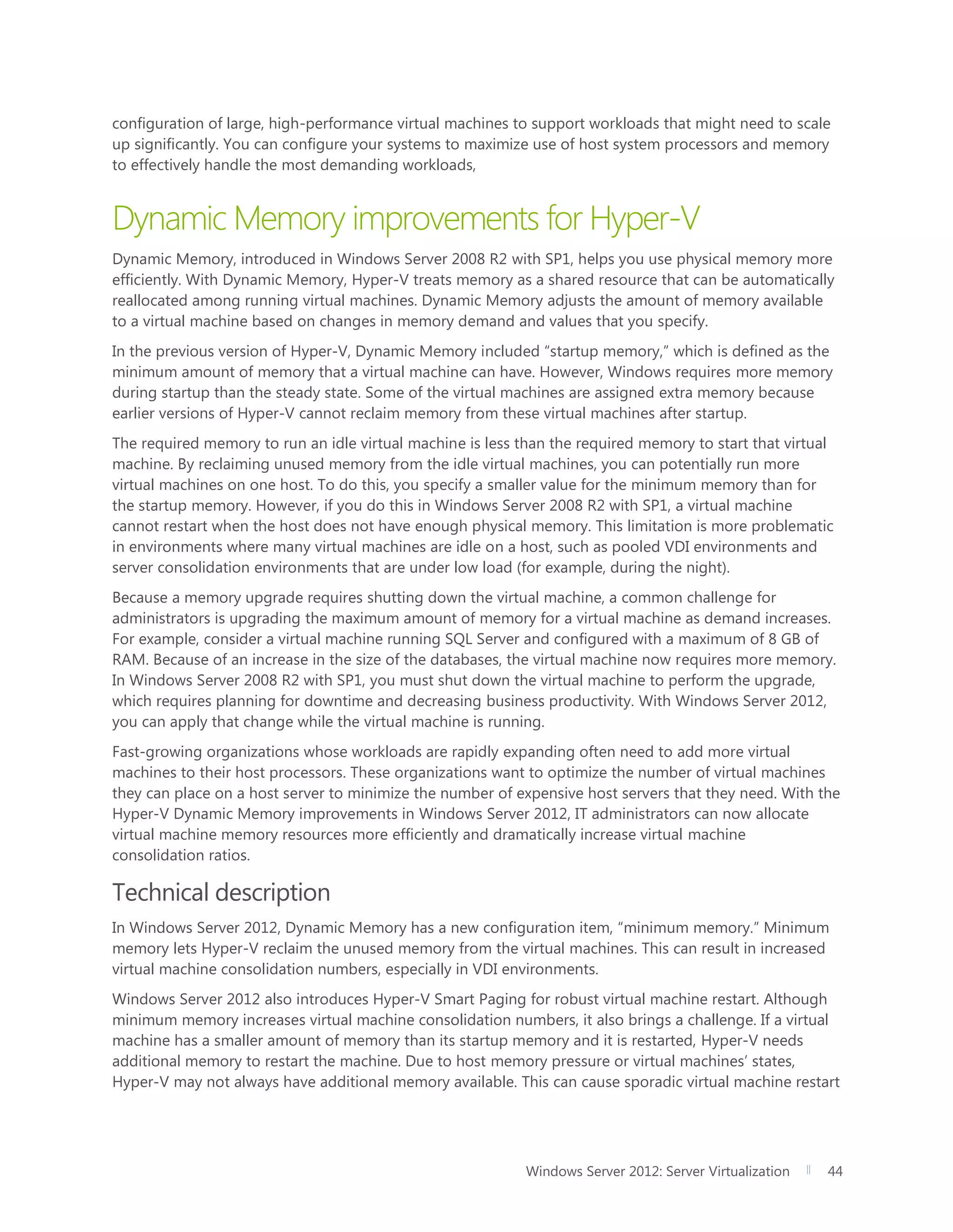 Windows Server 2012: Server Virtualization 44
configuration of large, high-performance virtual machines to support workloads that might need to scale
up significantly. You can configure your systems to maximize use of host system processors and memory
to effectively handle the most demanding workloads,
Dynamic Memory improvements for Hyper-V
Dynamic Memory, introduced in Windows Server 2008 R2 with SP1, helps you use physical memory more
efficiently. With Dynamic Memory, Hyper-V treats memory as a shared resource that can be automatically
reallocated among running virtual machines. Dynamic Memory adjusts the amount of memory available
to a virtual machine based on changes in memory demand and values that you specify.
In the previous version of Hyper-V, Dynamic Memory included “startup memory,” which is defined as the
minimum amount of memory that a virtual machine can have. However, Windows requires more memory
during startup than the steady state. Some of the virtual machines are assigned extra memory because
earlier versions of Hyper-V cannot reclaim memory from these virtual machines after startup.
The required memory to run an idle virtual machine is less than the required memory to start that virtual
machine. By reclaiming unused memory from the idle virtual machines, you can potentially run more
virtual machines on one host. To do this, you specify a smaller value for the minimum memory than for
the startup memory. However, if you do this in Windows Server 2008 R2 with SP1, a virtual machine
cannot restart when the host does not have enough physical memory. This limitation is more problematic
in environments where many virtual machines are idle on a host, such as pooled VDI environments and
server consolidation environments that are under low load (for example, during the night).
Because a memory upgrade requires shutting down the virtual machine, a common challenge for
administrators is upgrading the maximum amount of memory for a virtual machine as demand increases.
For example, consider a virtual machine running SQL Server and configured with a maximum of 8 GB of
RAM. Because of an increase in the size of the databases, the virtual machine now requires more memory.
In Windows Server 2008 R2 with SP1, you must shut down the virtual machine to perform the upgrade,
which requires planning for downtime and decreasing business productivity. With Windows Server 2012,
you can apply that change while the virtual machine is running.
Fast-growing organizations whose workloads are rapidly expanding often need to add more virtual
machines to their host processors. These organizations want to optimize the number of virtual machines
they can place on a host server to minimize the number of expensive host servers that they need. With the
Hyper-V Dynamic Memory improvements in Windows Server 2012, IT administrators can now allocate
virtual machine memory resources more efficiently and dramatically increase virtual machine
consolidation ratios.
Technical description
In Windows Server 2012, Dynamic Memory has a new configuration item, “minimum memory.” Minimum
memory lets Hyper-V reclaim the unused memory from the virtual machines. This can result in increased
virtual machine consolidation numbers, especially in VDI environments.
Windows Server 2012 also introduces Hyper-V Smart Paging for robust virtual machine restart. Although
minimum memory increases virtual machine consolidation numbers, it also brings a challenge. If a virtual
machine has a smaller amount of memory than its startup memory and it is restarted, Hyper-V needs
additional memory to restart the machine. Due to host memory pressure or virtual machines’ states,
Hyper-V may not always have additional memory available. This can cause sporadic virtual machine restart
 