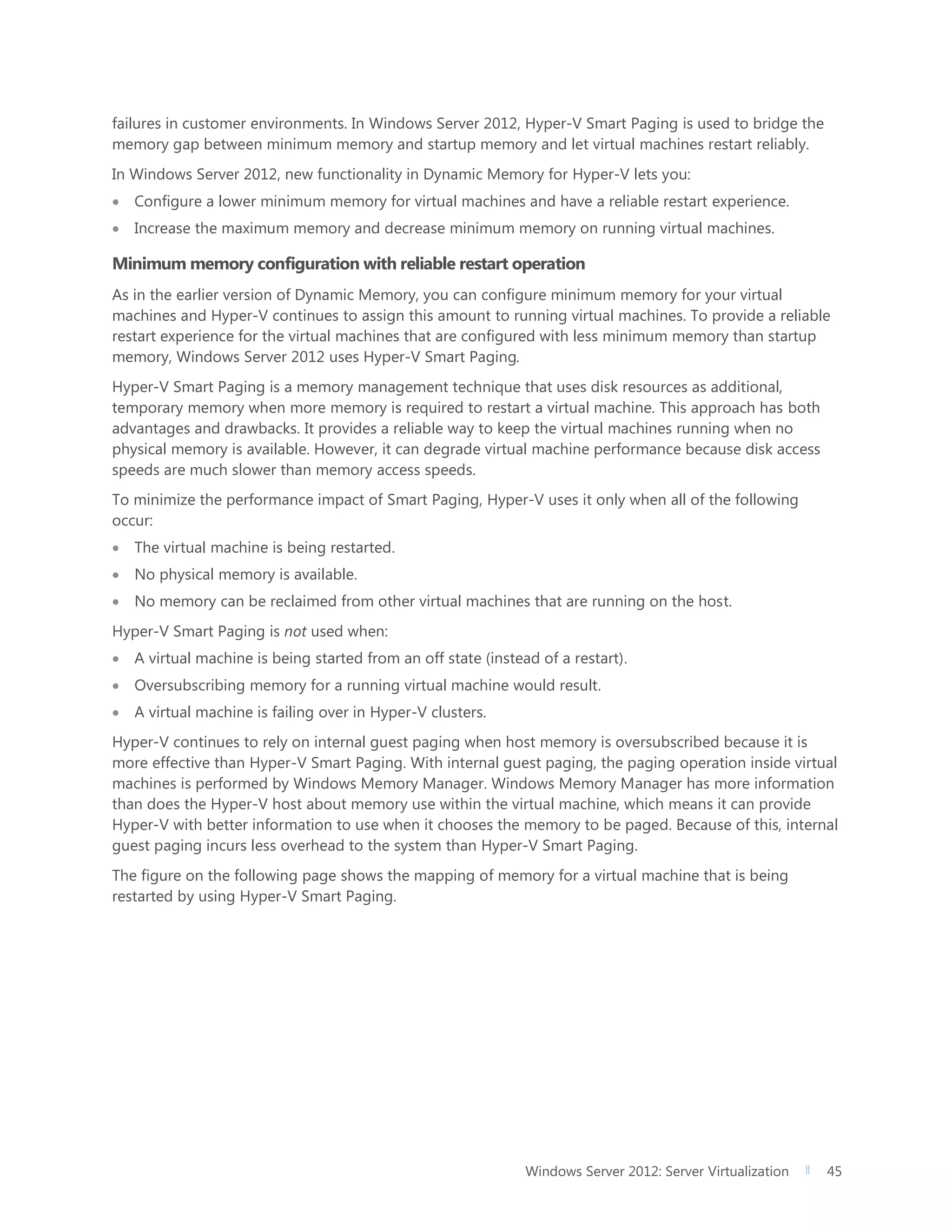 Windows Server 2012: Server Virtualization 45
failures in customer environments. In Windows Server 2012, Hyper-V Smart Paging is used to bridge the
memory gap between minimum memory and startup memory and let virtual machines restart reliably.
In Windows Server 2012, new functionality in Dynamic Memory for Hyper-V lets you:
 Configure a lower minimum memory for virtual machines and have a reliable restart experience.
 Increase the maximum memory and decrease minimum memory on running virtual machines.
Minimum memory configuration with reliable restart operation
As in the earlier version of Dynamic Memory, you can configure minimum memory for your virtual
machines and Hyper-V continues to assign this amount to running virtual machines. To provide a reliable
restart experience for the virtual machines that are configured with less minimum memory than startup
memory, Windows Server 2012 uses Hyper-V Smart Paging.
Hyper-V Smart Paging is a memory management technique that uses disk resources as additional,
temporary memory when more memory is required to restart a virtual machine. This approach has both
advantages and drawbacks. It provides a reliable way to keep the virtual machines running when no
physical memory is available. However, it can degrade virtual machine performance because disk access
speeds are much slower than memory access speeds.
To minimize the performance impact of Smart Paging, Hyper-V uses it only when all of the following
occur:
 The virtual machine is being restarted.
 No physical memory is available.
 No memory can be reclaimed from other virtual machines that are running on the host.
Hyper-V Smart Paging is not used when:
 A virtual machine is being started from an off state (instead of a restart).
 Oversubscribing memory for a running virtual machine would result.
 A virtual machine is failing over in Hyper-V clusters.
Hyper-V continues to rely on internal guest paging when host memory is oversubscribed because it is
more effective than Hyper-V Smart Paging. With internal guest paging, the paging operation inside virtual
machines is performed by Windows Memory Manager. Windows Memory Manager has more information
than does the Hyper-V host about memory use within the virtual machine, which means it can provide
Hyper-V with better information to use when it chooses the memory to be paged. Because of this, internal
guest paging incurs less overhead to the system than Hyper-V Smart Paging.
The figure on the following page shows the mapping of memory for a virtual machine that is being
restarted by using Hyper-V Smart Paging.
 