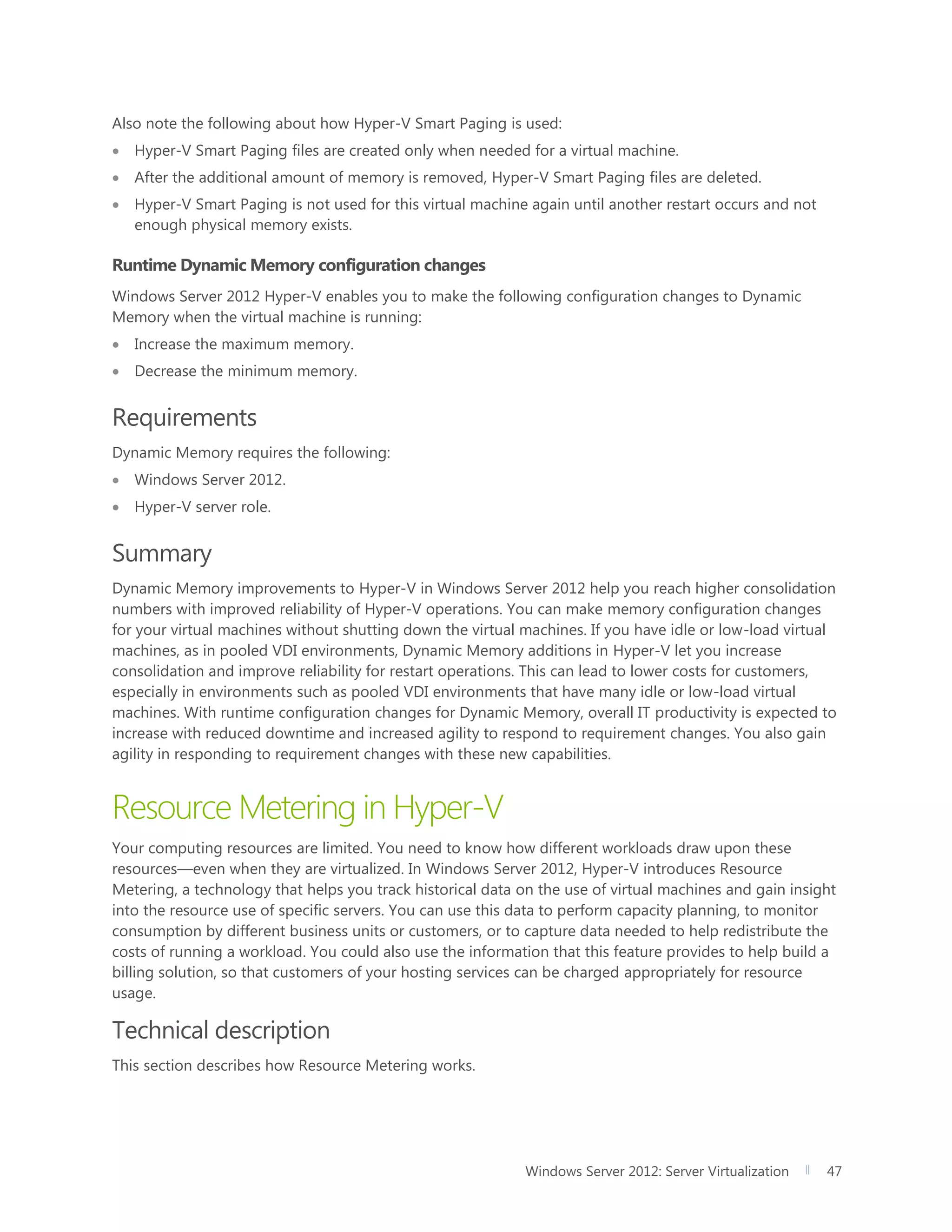 Windows Server 2012: Server Virtualization 47
Also note the following about how Hyper-V Smart Paging is used:
 Hyper-V Smart Paging files are created only when needed for a virtual machine.
 After the additional amount of memory is removed, Hyper-V Smart Paging files are deleted.
 Hyper-V Smart Paging is not used for this virtual machine again until another restart occurs and not
enough physical memory exists.
Runtime Dynamic Memory configuration changes
Windows Server 2012 Hyper-V enables you to make the following configuration changes to Dynamic
Memory when the virtual machine is running:
 Increase the maximum memory.
 Decrease the minimum memory.
Requirements
Dynamic Memory requires the following:
 Windows Server 2012.
 Hyper-V server role.
Summary
Dynamic Memory improvements to Hyper-V in Windows Server 2012 help you reach higher consolidation
numbers with improved reliability of Hyper-V operations. You can make memory configuration changes
for your virtual machines without shutting down the virtual machines. If you have idle or low-load virtual
machines, as in pooled VDI environments, Dynamic Memory additions in Hyper-V let you increase
consolidation and improve reliability for restart operations. This can lead to lower costs for customers,
especially in environments such as pooled VDI environments that have many idle or low-load virtual
machines. With runtime configuration changes for Dynamic Memory, overall IT productivity is expected to
increase with reduced downtime and increased agility to respond to requirement changes. You also gain
agility in responding to requirement changes with these new capabilities.
Resource Metering in Hyper-V
Your computing resources are limited. You need to know how different workloads draw upon these
resources—even when they are virtualized. In Windows Server 2012, Hyper-V introduces Resource
Metering, a technology that helps you track historical data on the use of virtual machines and gain insight
into the resource use of specific servers. You can use this data to perform capacity planning, to monitor
consumption by different business units or customers, or to capture data needed to help redistribute the
costs of running a workload. You could also use the information that this feature provides to help build a
billing solution, so that customers of your hosting services can be charged appropriately for resource
usage.
Technical description
This section describes how Resource Metering works.
 