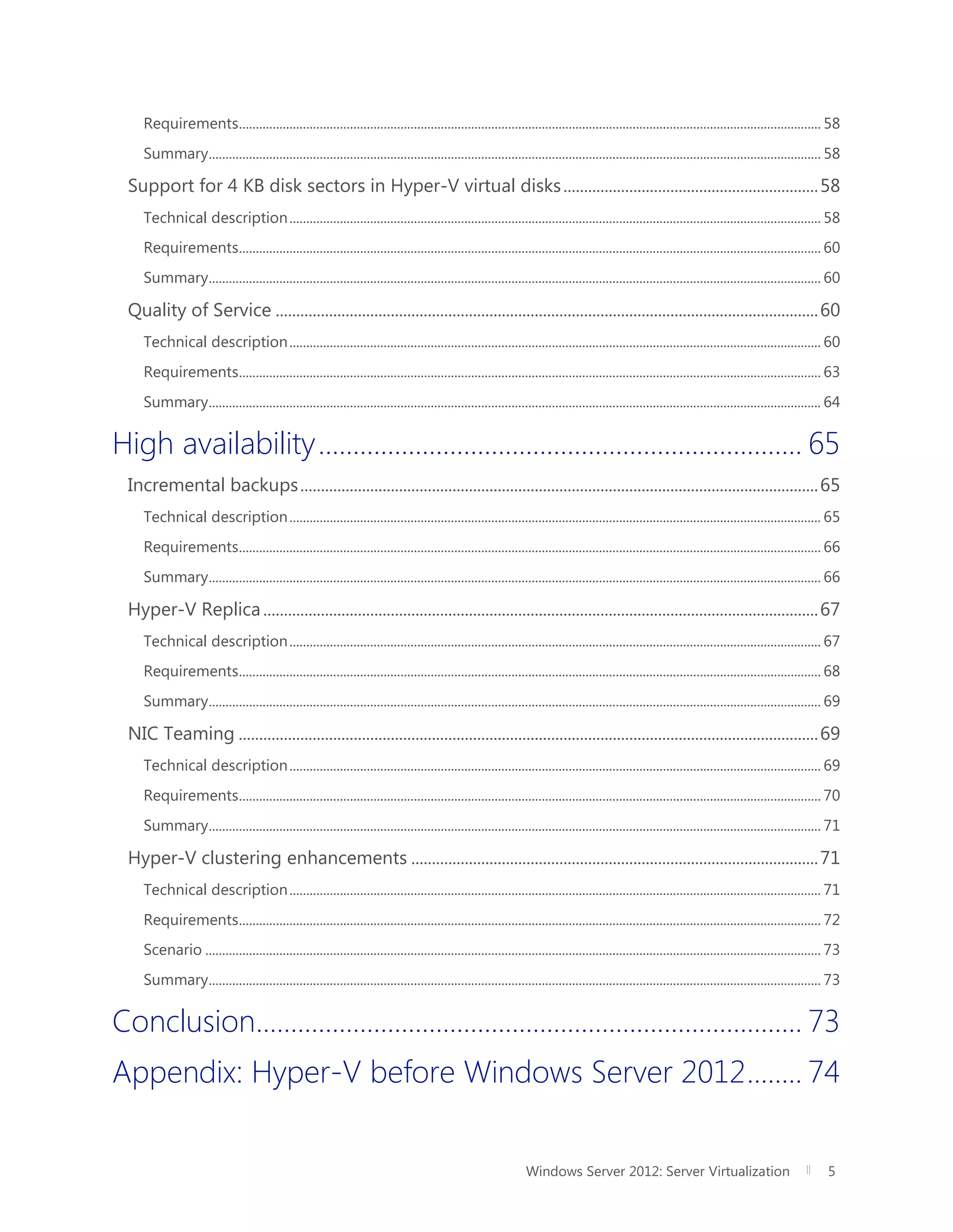 Windows Server 2012: Server Virtualization 5
Requirements............................................................................................................................................................................. 58
Summary...................................................................................................................................................................................... 58
Support for 4 KB disk sectors in Hyper-V virtual disks..............................................................58
Technical description.............................................................................................................................................................. 58
Requirements............................................................................................................................................................................. 60
Summary...................................................................................................................................................................................... 60
Quality of Service ....................................................................................................................................60
Technical description.............................................................................................................................................................. 60
Requirements............................................................................................................................................................................. 63
Summary...................................................................................................................................................................................... 64
High availability...................................................................... 65
Incremental backups..............................................................................................................................65
Technical description.............................................................................................................................................................. 65
Requirements............................................................................................................................................................................. 66
Summary...................................................................................................................................................................................... 66
Hyper-V Replica.......................................................................................................................................67
Technical description.............................................................................................................................................................. 67
Requirements............................................................................................................................................................................. 68
Summary...................................................................................................................................................................................... 69
NIC Teaming .............................................................................................................................................69
Technical description.............................................................................................................................................................. 69
Requirements............................................................................................................................................................................. 70
Summary...................................................................................................................................................................................... 71
Hyper-V clustering enhancements ...................................................................................................71
Technical description.............................................................................................................................................................. 71
Requirements............................................................................................................................................................................. 72
Scenario ....................................................................................................................................................................................... 73
Summary...................................................................................................................................................................................... 73
Conclusion............................................................................... 73
Appendix: Hyper-V before Windows Server 2012........ 74
 