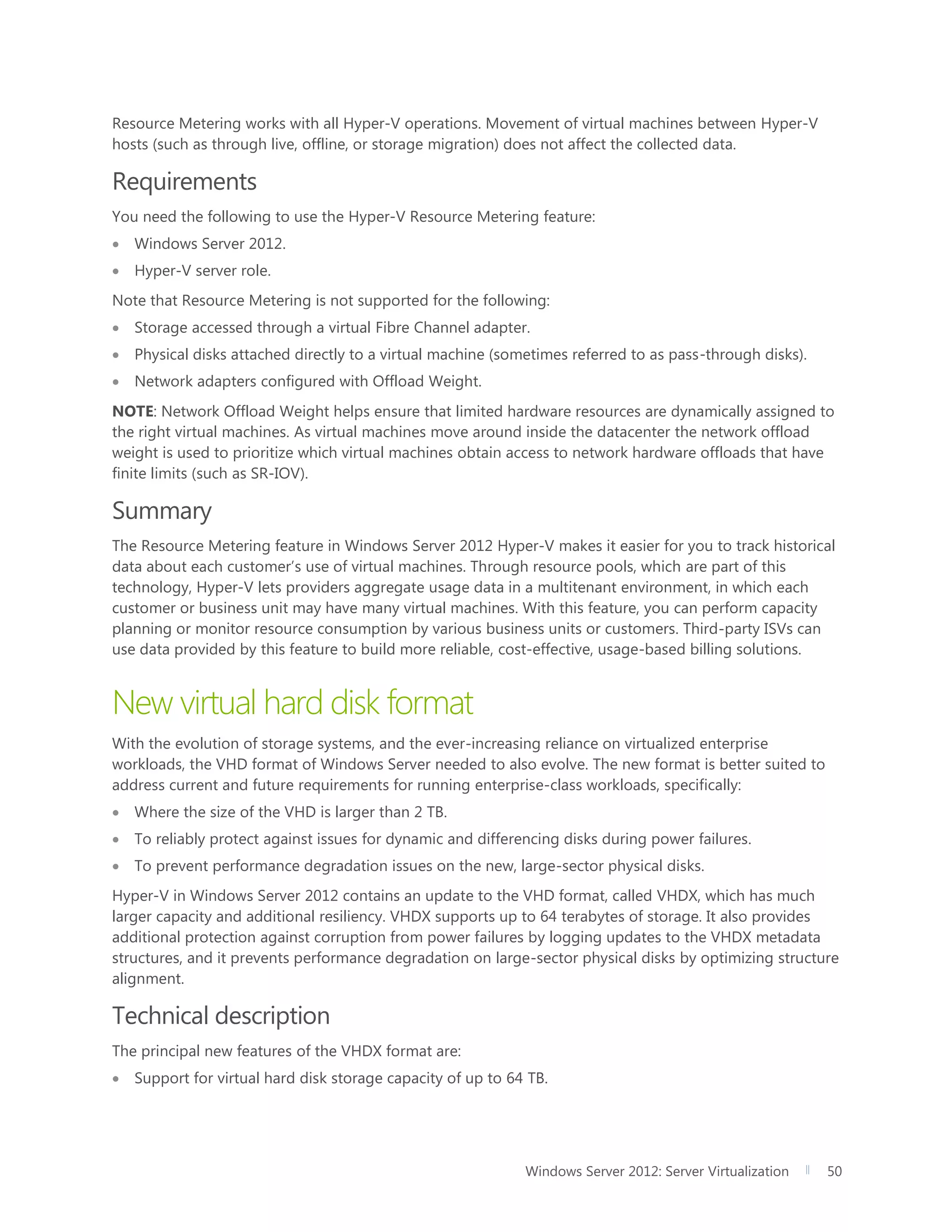 Windows Server 2012: Server Virtualization 50
Resource Metering works with all Hyper-V operations. Movement of virtual machines between Hyper-V
hosts (such as through live, offline, or storage migration) does not affect the collected data.
Requirements
You need the following to use the Hyper-V Resource Metering feature:
 Windows Server 2012.
 Hyper-V server role.
Note that Resource Metering is not supported for the following:
 Storage accessed through a virtual Fibre Channel adapter.
 Physical disks attached directly to a virtual machine (sometimes referred to as pass-through disks).
 Network adapters configured with Offload Weight.
NOTE: Network Offload Weight helps ensure that limited hardware resources are dynamically assigned to
the right virtual machines. As virtual machines move around inside the datacenter the network offload
weight is used to prioritize which virtual machines obtain access to network hardware offloads that have
finite limits (such as SR-IOV).
Summary
The Resource Metering feature in Windows Server 2012 Hyper-V makes it easier for you to track historical
data about each customer’s use of virtual machines. Through resource pools, which are part of this
technology, Hyper-V lets providers aggregate usage data in a multitenant environment, in which each
customer or business unit may have many virtual machines. With this feature, you can perform capacity
planning or monitor resource consumption by various business units or customers. Third-party ISVs can
use data provided by this feature to build more reliable, cost-effective, usage-based billing solutions.
New virtual hard disk format
With the evolution of storage systems, and the ever-increasing reliance on virtualized enterprise
workloads, the VHD format of Windows Server needed to also evolve. The new format is better suited to
address current and future requirements for running enterprise-class workloads, specifically:
 Where the size of the VHD is larger than 2 TB.
 To reliably protect against issues for dynamic and differencing disks during power failures.
 To prevent performance degradation issues on the new, large-sector physical disks.
Hyper-V in Windows Server 2012 contains an update to the VHD format, called VHDX, which has much
larger capacity and additional resiliency. VHDX supports up to 64 terabytes of storage. It also provides
additional protection against corruption from power failures by logging updates to the VHDX metadata
structures, and it prevents performance degradation on large-sector physical disks by optimizing structure
alignment.
Technical description
The principal new features of the VHDX format are:
 Support for virtual hard disk storage capacity of up to 64 TB.
 