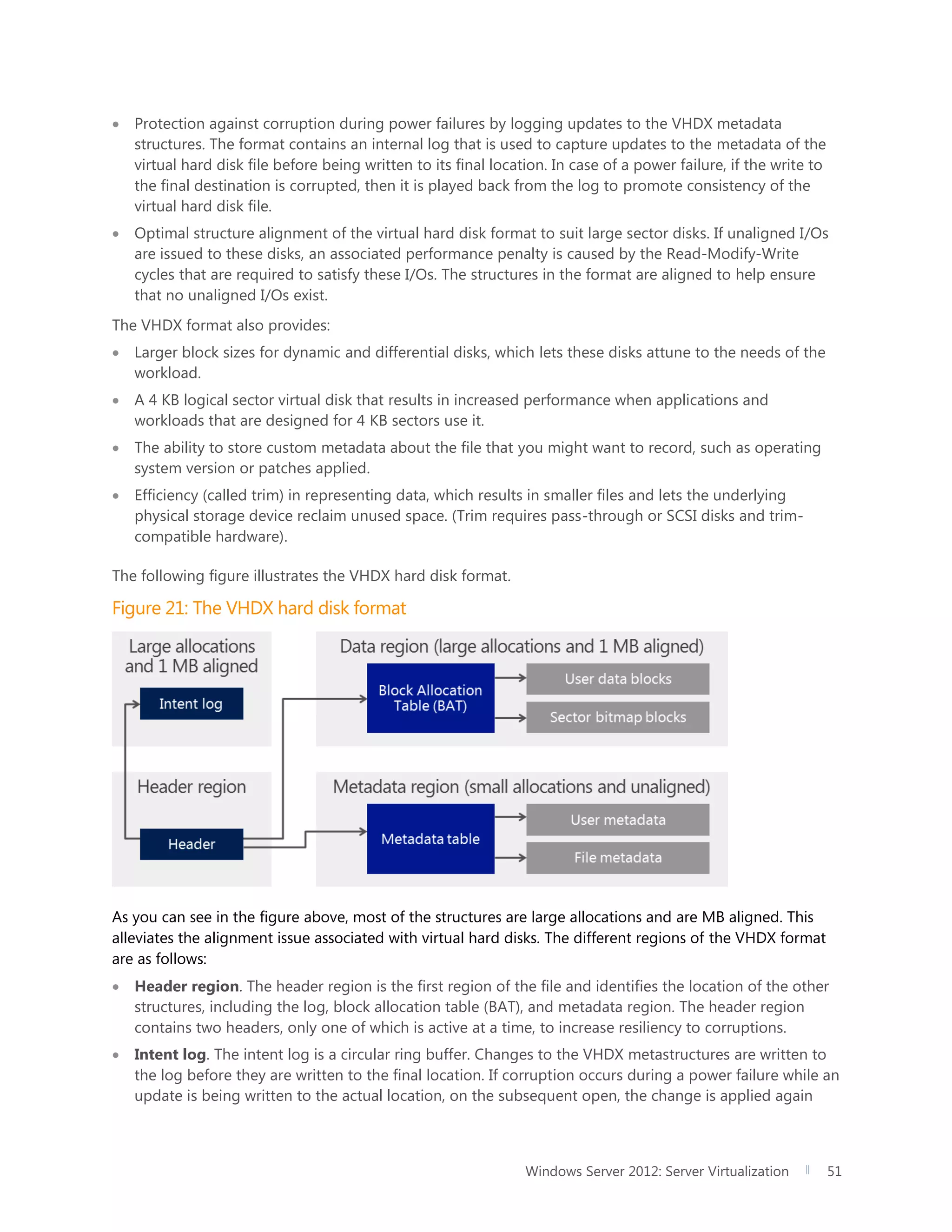 Windows Server 2012: Server Virtualization 51
 Protection against corruption during power failures by logging updates to the VHDX metadata
structures. The format contains an internal log that is used to capture updates to the metadata of the
virtual hard disk file before being written to its final location. In case of a power failure, if the write to
the final destination is corrupted, then it is played back from the log to promote consistency of the
virtual hard disk file.
 Optimal structure alignment of the virtual hard disk format to suit large sector disks. If unaligned I/Os
are issued to these disks, an associated performance penalty is caused by the Read-Modify-Write
cycles that are required to satisfy these I/Os. The structures in the format are aligned to help ensure
that no unaligned I/Os exist.
The VHDX format also provides:
 Larger block sizes for dynamic and differential disks, which lets these disks attune to the needs of the
workload.
 A 4 KB logical sector virtual disk that results in increased performance when applications and
workloads that are designed for 4 KB sectors use it.
 The ability to store custom metadata about the file that you might want to record, such as operating
system version or patches applied.
 Efficiency (called trim) in representing data, which results in smaller files and lets the underlying
physical storage device reclaim unused space. (Trim requires pass-through or SCSI disks and trim-
compatible hardware).
The following figure illustrates the VHDX hard disk format.
Figure 21: The VHDX hard disk format
As you can see in the figure above, most of the structures are large allocations and are MB aligned. This
alleviates the alignment issue associated with virtual hard disks. The different regions of the VHDX format
are as follows:
 Header region. The header region is the first region of the file and identifies the location of the other
structures, including the log, block allocation table (BAT), and metadata region. The header region
contains two headers, only one of which is active at a time, to increase resiliency to corruptions.
 Intent log. The intent log is a circular ring buffer. Changes to the VHDX metastructures are written to
the log before they are written to the final location. If corruption occurs during a power failure while an
update is being written to the actual location, on the subsequent open, the change is applied again
 