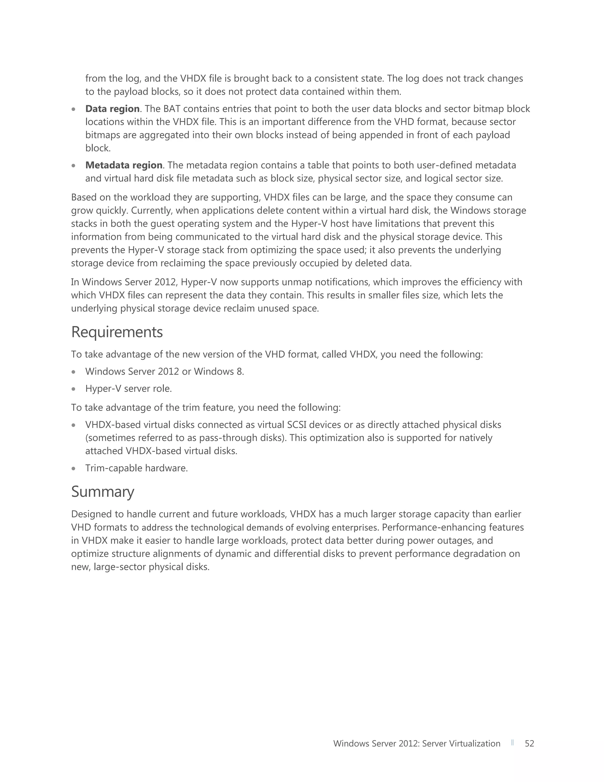 Windows Server 2012: Server Virtualization 52
from the log, and the VHDX file is brought back to a consistent state. The log does not track changes
to the payload blocks, so it does not protect data contained within them.
 Data region. The BAT contains entries that point to both the user data blocks and sector bitmap block
locations within the VHDX file. This is an important difference from the VHD format, because sector
bitmaps are aggregated into their own blocks instead of being appended in front of each payload
block.
 Metadata region. The metadata region contains a table that points to both user-defined metadata
and virtual hard disk file metadata such as block size, physical sector size, and logical sector size.
Based on the workload they are supporting, VHDX files can be large, and the space they consume can
grow quickly. Currently, when applications delete content within a virtual hard disk, the Windows storage
stacks in both the guest operating system and the Hyper-V host have limitations that prevent this
information from being communicated to the virtual hard disk and the physical storage device. This
prevents the Hyper-V storage stack from optimizing the space used; it also prevents the underlying
storage device from reclaiming the space previously occupied by deleted data.
In Windows Server 2012, Hyper-V now supports unmap notifications, which improves the efficiency with
which VHDX files can represent the data they contain. This results in smaller files size, which lets the
underlying physical storage device reclaim unused space.
Requirements
To take advantage of the new version of the VHD format, called VHDX, you need the following:
 Windows Server 2012 or Windows 8.
 Hyper-V server role.
To take advantage of the trim feature, you need the following:
 VHDX-based virtual disks connected as virtual SCSI devices or as directly attached physical disks
(sometimes referred to as pass-through disks). This optimization also is supported for natively
attached VHDX-based virtual disks.
 Trim-capable hardware.
Summary
Designed to handle current and future workloads, VHDX has a much larger storage capacity than earlier
VHD formats to address the technological demands of evolving enterprises. Performance-enhancing features
in VHDX make it easier to handle large workloads, protect data better during power outages, and
optimize structure alignments of dynamic and differential disks to prevent performance degradation on
new, large-sector physical disks.
 