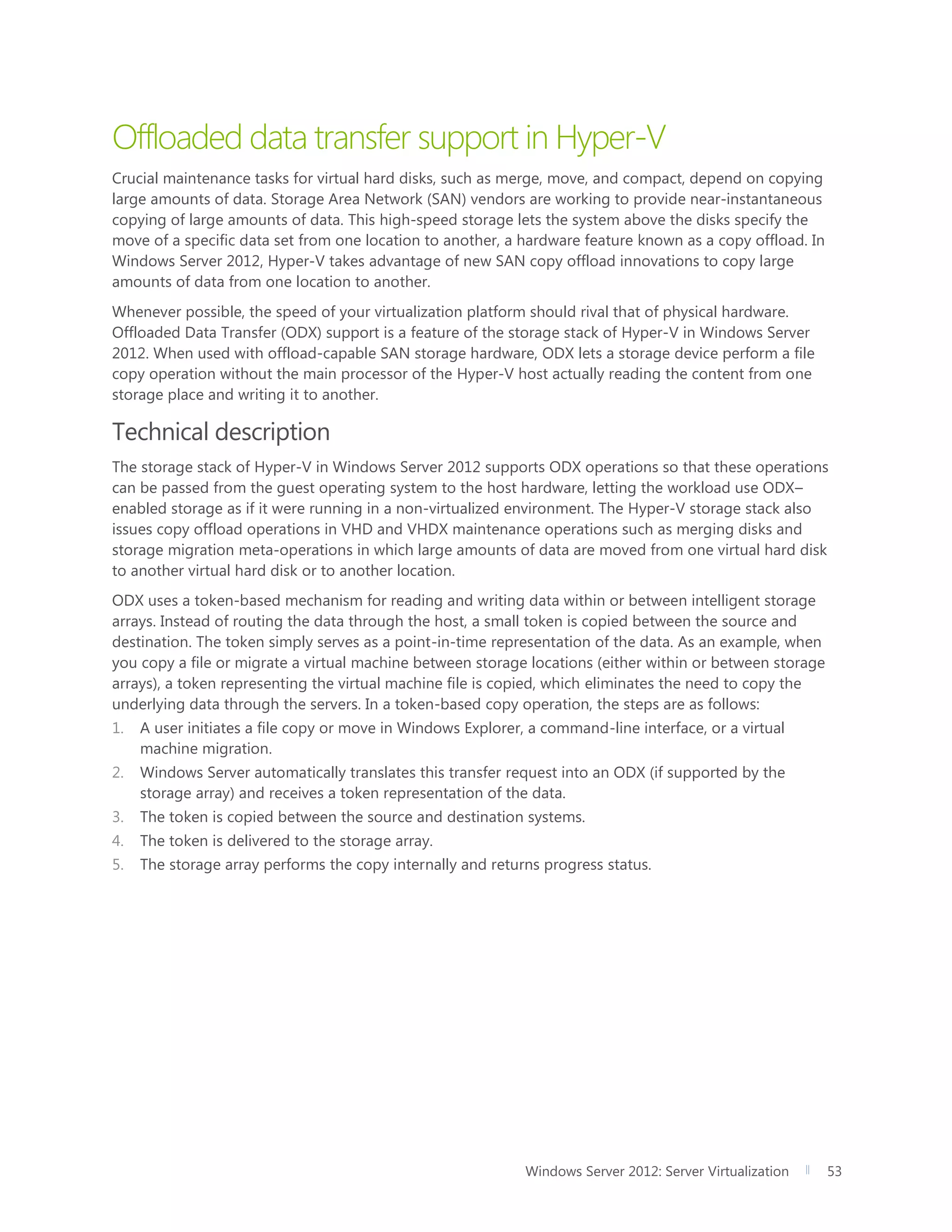 Windows Server 2012: Server Virtualization 53
Offloaded data transfer support in Hyper-V
Crucial maintenance tasks for virtual hard disks, such as merge, move, and compact, depend on copying
large amounts of data. Storage Area Network (SAN) vendors are working to provide near-instantaneous
copying of large amounts of data. This high-speed storage lets the system above the disks specify the
move of a specific data set from one location to another, a hardware feature known as a copy offload. In
Windows Server 2012, Hyper-V takes advantage of new SAN copy offload innovations to copy large
amounts of data from one location to another.
Whenever possible, the speed of your virtualization platform should rival that of physical hardware.
Offloaded Data Transfer (ODX) support is a feature of the storage stack of Hyper-V in Windows Server
2012. When used with offload-capable SAN storage hardware, ODX lets a storage device perform a file
copy operation without the main processor of the Hyper-V host actually reading the content from one
storage place and writing it to another.
Technical description
The storage stack of Hyper-V in Windows Server 2012 supports ODX operations so that these operations
can be passed from the guest operating system to the host hardware, letting the workload use ODX–
enabled storage as if it were running in a non-virtualized environment. The Hyper-V storage stack also
issues copy offload operations in VHD and VHDX maintenance operations such as merging disks and
storage migration meta-operations in which large amounts of data are moved from one virtual hard disk
to another virtual hard disk or to another location.
ODX uses a token-based mechanism for reading and writing data within or between intelligent storage
arrays. Instead of routing the data through the host, a small token is copied between the source and
destination. The token simply serves as a point-in-time representation of the data. As an example, when
you copy a file or migrate a virtual machine between storage locations (either within or between storage
arrays), a token representing the virtual machine file is copied, which eliminates the need to copy the
underlying data through the servers. In a token-based copy operation, the steps are as follows:
1. A user initiates a file copy or move in Windows Explorer, a command-line interface, or a virtual
machine migration.
2. Windows Server automatically translates this transfer request into an ODX (if supported by the
storage array) and receives a token representation of the data.
3. The token is copied between the source and destination systems.
4. The token is delivered to the storage array.
5. The storage array performs the copy internally and returns progress status.
 