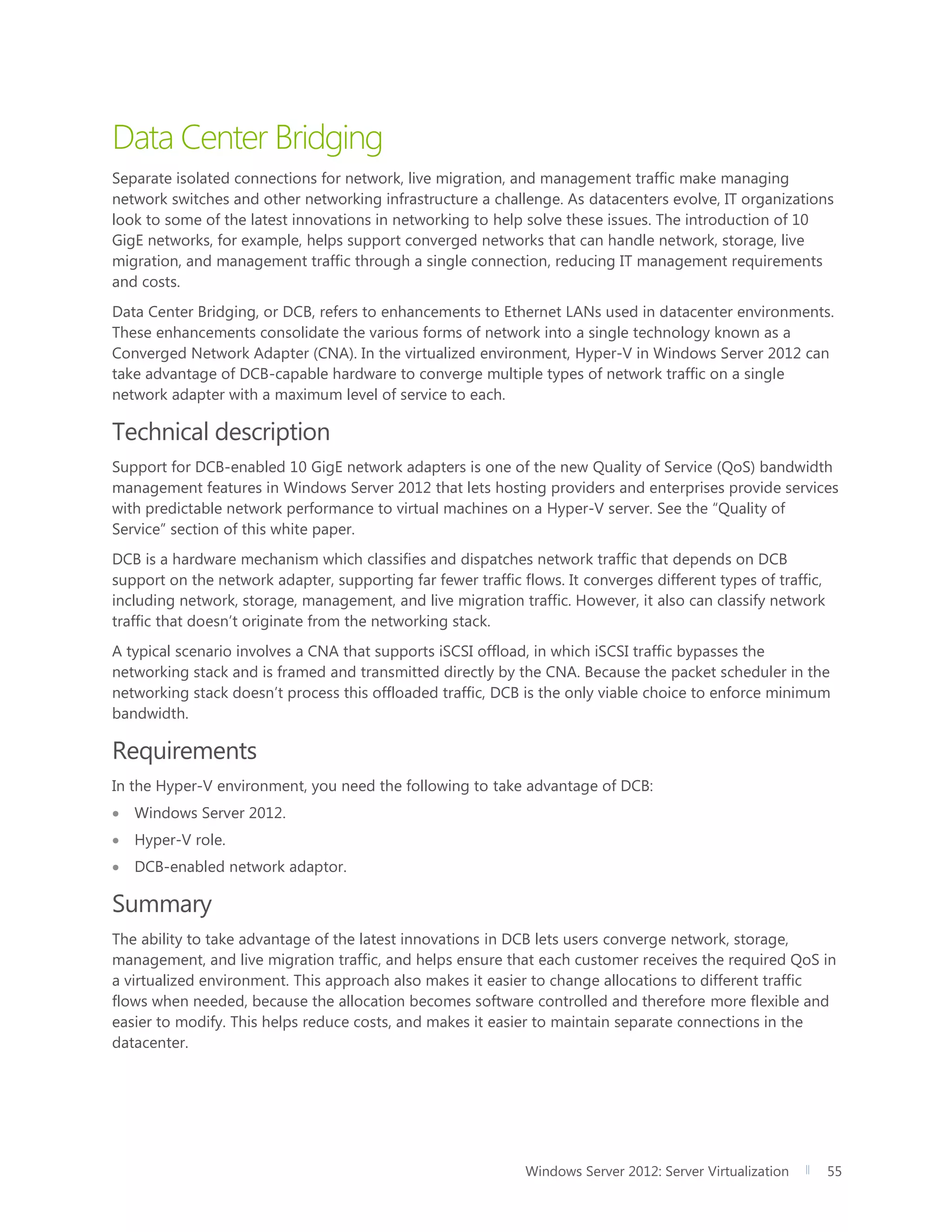 Windows Server 2012: Server Virtualization 55
Data Center Bridging
Separate isolated connections for network, live migration, and management traffic make managing
network switches and other networking infrastructure a challenge. As datacenters evolve, IT organizations
look to some of the latest innovations in networking to help solve these issues. The introduction of 10
GigE networks, for example, helps support converged networks that can handle network, storage, live
migration, and management traffic through a single connection, reducing IT management requirements
and costs.
Data Center Bridging, or DCB, refers to enhancements to Ethernet LANs used in datacenter environments.
These enhancements consolidate the various forms of network into a single technology known as a
Converged Network Adapter (CNA). In the virtualized environment, Hyper-V in Windows Server 2012 can
take advantage of DCB-capable hardware to converge multiple types of network traffic on a single
network adapter with a maximum level of service to each.
Technical description
Support for DCB-enabled 10 GigE network adapters is one of the new Quality of Service (QoS) bandwidth
management features in Windows Server 2012 that lets hosting providers and enterprises provide services
with predictable network performance to virtual machines on a Hyper-V server. See the “Quality of
Service” section of this white paper.
DCB is a hardware mechanism which classifies and dispatches network traffic that depends on DCB
support on the network adapter, supporting far fewer traffic flows. It converges different types of traffic,
including network, storage, management, and live migration traffic. However, it also can classify network
traffic that doesn’t originate from the networking stack.
A typical scenario involves a CNA that supports iSCSI offload, in which iSCSI traffic bypasses the
networking stack and is framed and transmitted directly by the CNA. Because the packet scheduler in the
networking stack doesn’t process this offloaded traffic, DCB is the only viable choice to enforce minimum
bandwidth.
Requirements
In the Hyper-V environment, you need the following to take advantage of DCB:
 Windows Server 2012.
 Hyper-V role.
 DCB-enabled network adaptor.
Summary
The ability to take advantage of the latest innovations in DCB lets users converge network, storage,
management, and live migration traffic, and helps ensure that each customer receives the required QoS in
a virtualized environment. This approach also makes it easier to change allocations to different traffic
flows when needed, because the allocation becomes software controlled and therefore more flexible and
easier to modify. This helps reduce costs, and makes it easier to maintain separate connections in the
datacenter.
 