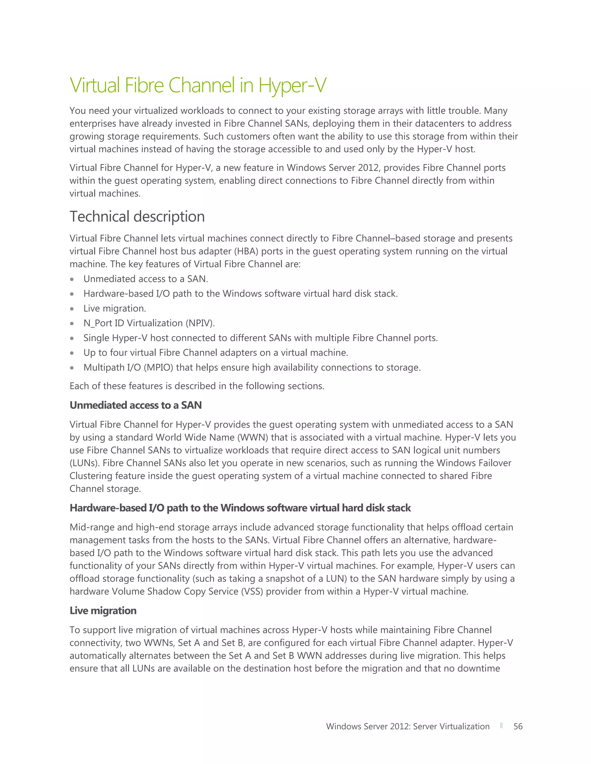 Windows Server 2012: Server Virtualization 56
Virtual Fibre Channel in Hyper-V
You need your virtualized workloads to connect to your existing storage arrays with little trouble. Many
enterprises have already invested in Fibre Channel SANs, deploying them in their datacenters to address
growing storage requirements. Such customers often want the ability to use this storage from within their
virtual machines instead of having the storage accessible to and used only by the Hyper-V host.
Virtual Fibre Channel for Hyper-V, a new feature in Windows Server 2012, provides Fibre Channel ports
within the guest operating system, enabling direct connections to Fibre Channel directly from within
virtual machines.
Technical description
Virtual Fibre Channel lets virtual machines connect directly to Fibre Channel–based storage and presents
virtual Fibre Channel host bus adapter (HBA) ports in the guest operating system running on the virtual
machine. The key features of Virtual Fibre Channel are:
 Unmediated access to a SAN.
 Hardware-based I/O path to the Windows software virtual hard disk stack.
 Live migration.
 N_Port ID Virtualization (NPIV).
 Single Hyper-V host connected to different SANs with multiple Fibre Channel ports.
 Up to four virtual Fibre Channel adapters on a virtual machine.
 Multipath I/O (MPIO) that helps ensure high availability connections to storage.
Each of these features is described in the following sections.
Unmediated access to a SAN
Virtual Fibre Channel for Hyper-V provides the guest operating system with unmediated access to a SAN
by using a standard World Wide Name (WWN) that is associated with a virtual machine. Hyper-V lets you
use Fibre Channel SANs to virtualize workloads that require direct access to SAN logical unit numbers
(LUNs). Fibre Channel SANs also let you operate in new scenarios, such as running the Windows Failover
Clustering feature inside the guest operating system of a virtual machine connected to shared Fibre
Channel storage.
Hardware-based I/O path to the Windows software virtual hard disk stack
Mid-range and high-end storage arrays include advanced storage functionality that helps offload certain
management tasks from the hosts to the SANs. Virtual Fibre Channel offers an alternative, hardware-
based I/O path to the Windows software virtual hard disk stack. This path lets you use the advanced
functionality of your SANs directly from within Hyper-V virtual machines. For example, Hyper-V users can
offload storage functionality (such as taking a snapshot of a LUN) to the SAN hardware simply by using a
hardware Volume Shadow Copy Service (VSS) provider from within a Hyper-V virtual machine.
Live migration
To support live migration of virtual machines across Hyper-V hosts while maintaining Fibre Channel
connectivity, two WWNs, Set A and Set B, are configured for each virtual Fibre Channel adapter. Hyper-V
automatically alternates between the Set A and Set B WWN addresses during live migration. This helps
ensure that all LUNs are available on the destination host before the migration and that no downtime
 
