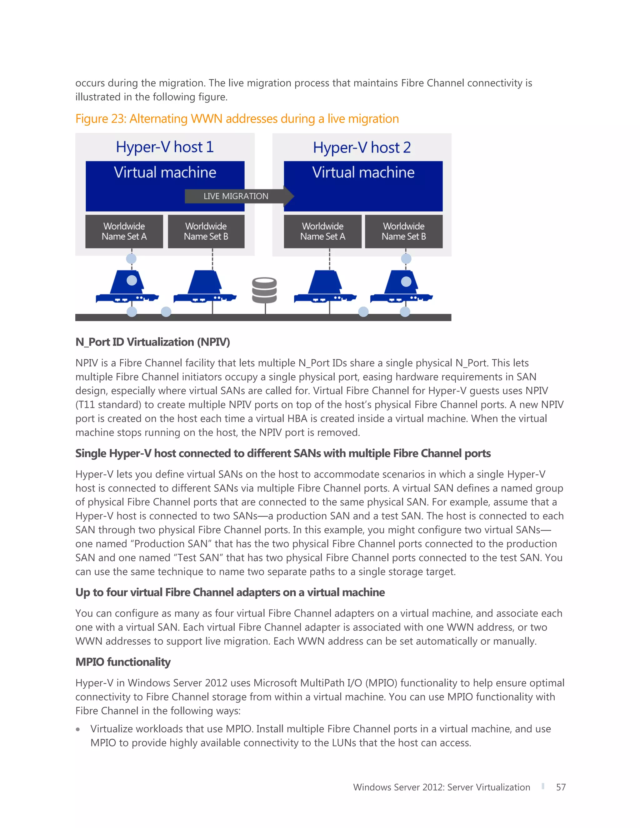 Windows Server 2012: Server Virtualization 57
occurs during the migration. The live migration process that maintains Fibre Channel connectivity is
illustrated in the following figure.
Figure 23: Alternating WWN addresses during a live migration
N_Port ID Virtualization (NPIV)
NPIV is a Fibre Channel facility that lets multiple N_Port IDs share a single physical N_Port. This lets
multiple Fibre Channel initiators occupy a single physical port, easing hardware requirements in SAN
design, especially where virtual SANs are called for. Virtual Fibre Channel for Hyper-V guests uses NPIV
(T11 standard) to create multiple NPIV ports on top of the host’s physical Fibre Channel ports. A new NPIV
port is created on the host each time a virtual HBA is created inside a virtual machine. When the virtual
machine stops running on the host, the NPIV port is removed.
Single Hyper-V host connected to different SANs with multiple Fibre Channel ports
Hyper-V lets you define virtual SANs on the host to accommodate scenarios in which a single Hyper-V
host is connected to different SANs via multiple Fibre Channel ports. A virtual SAN defines a named group
of physical Fibre Channel ports that are connected to the same physical SAN. For example, assume that a
Hyper-V host is connected to two SANs—a production SAN and a test SAN. The host is connected to each
SAN through two physical Fibre Channel ports. In this example, you might configure two virtual SANs—
one named “Production SAN” that has the two physical Fibre Channel ports connected to the production
SAN and one named “Test SAN” that has two physical Fibre Channel ports connected to the test SAN. You
can use the same technique to name two separate paths to a single storage target.
Up to four virtual Fibre Channel adapters on a virtual machine
You can configure as many as four virtual Fibre Channel adapters on a virtual machine, and associate each
one with a virtual SAN. Each virtual Fibre Channel adapter is associated with one WWN address, or two
WWN addresses to support live migration. Each WWN address can be set automatically or manually.
MPIO functionality
Hyper-V in Windows Server 2012 uses Microsoft MultiPath I/O (MPIO) functionality to help ensure optimal
connectivity to Fibre Channel storage from within a virtual machine. You can use MPIO functionality with
Fibre Channel in the following ways:
 Virtualize workloads that use MPIO. Install multiple Fibre Channel ports in a virtual machine, and use
MPIO to provide highly available connectivity to the LUNs that the host can access.
 