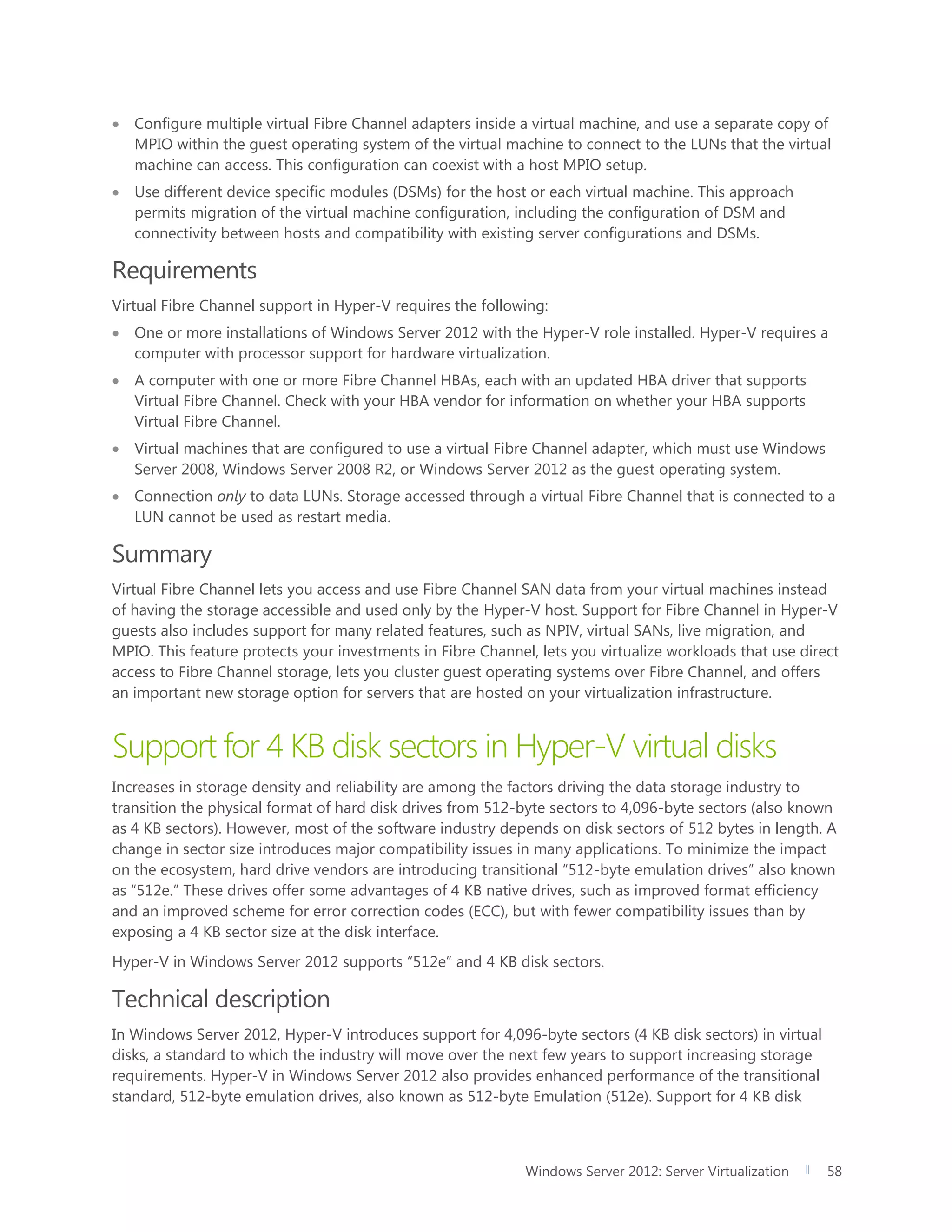 Windows Server 2012: Server Virtualization 58
 Configure multiple virtual Fibre Channel adapters inside a virtual machine, and use a separate copy of
MPIO within the guest operating system of the virtual machine to connect to the LUNs that the virtual
machine can access. This configuration can coexist with a host MPIO setup.
 Use different device specific modules (DSMs) for the host or each virtual machine. This approach
permits migration of the virtual machine configuration, including the configuration of DSM and
connectivity between hosts and compatibility with existing server configurations and DSMs.
Requirements
Virtual Fibre Channel support in Hyper-V requires the following:
 One or more installations of Windows Server 2012 with the Hyper-V role installed. Hyper-V requires a
computer with processor support for hardware virtualization.
 A computer with one or more Fibre Channel HBAs, each with an updated HBA driver that supports
Virtual Fibre Channel. Check with your HBA vendor for information on whether your HBA supports
Virtual Fibre Channel.
 Virtual machines that are configured to use a virtual Fibre Channel adapter, which must use Windows
Server 2008, Windows Server 2008 R2, or Windows Server 2012 as the guest operating system.
 Connection only to data LUNs. Storage accessed through a virtual Fibre Channel that is connected to a
LUN cannot be used as restart media.
Summary
Virtual Fibre Channel lets you access and use Fibre Channel SAN data from your virtual machines instead
of having the storage accessible and used only by the Hyper-V host. Support for Fibre Channel in Hyper-V
guests also includes support for many related features, such as NPIV, virtual SANs, live migration, and
MPIO. This feature protects your investments in Fibre Channel, lets you virtualize workloads that use direct
access to Fibre Channel storage, lets you cluster guest operating systems over Fibre Channel, and offers
an important new storage option for servers that are hosted on your virtualization infrastructure.
Support for 4 KB disk sectors in Hyper-V virtual disks
Increases in storage density and reliability are among the factors driving the data storage industry to
transition the physical format of hard disk drives from 512-byte sectors to 4,096-byte sectors (also known
as 4 KB sectors). However, most of the software industry depends on disk sectors of 512 bytes in length. A
change in sector size introduces major compatibility issues in many applications. To minimize the impact
on the ecosystem, hard drive vendors are introducing transitional “512-byte emulation drives” also known
as “512e.” These drives offer some advantages of 4 KB native drives, such as improved format efficiency
and an improved scheme for error correction codes (ECC), but with fewer compatibility issues than by
exposing a 4 KB sector size at the disk interface.
Hyper-V in Windows Server 2012 supports “512e” and 4 KB disk sectors.
Technical description
In Windows Server 2012, Hyper-V introduces support for 4,096-byte sectors (4 KB disk sectors) in virtual
disks, a standard to which the industry will move over the next few years to support increasing storage
requirements. Hyper-V in Windows Server 2012 also provides enhanced performance of the transitional
standard, 512-byte emulation drives, also known as 512-byte Emulation (512e). Support for 4 KB disk
 