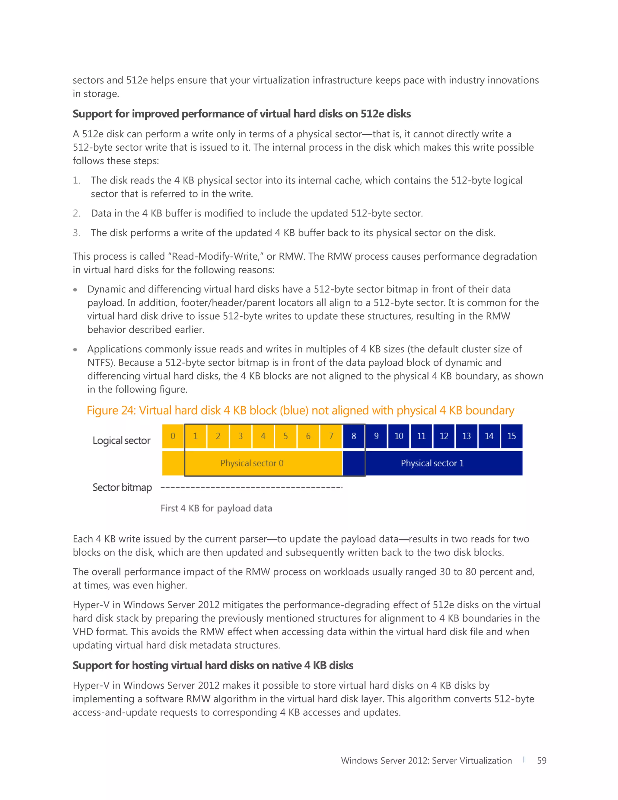 Windows Server 2012: Server Virtualization 59
sectors and 512e helps ensure that your virtualization infrastructure keeps pace with industry innovations
in storage.
Support for improved performance of virtual hard disks on 512e disks
A 512e disk can perform a write only in terms of a physical sector—that is, it cannot directly write a
512-byte sector write that is issued to it. The internal process in the disk which makes this write possible
follows these steps:
1. The disk reads the 4 KB physical sector into its internal cache, which contains the 512-byte logical
sector that is referred to in the write.
2. Data in the 4 KB buffer is modified to include the updated 512-byte sector.
3. The disk performs a write of the updated 4 KB buffer back to its physical sector on the disk.
This process is called “Read-Modify-Write,” or RMW. The RMW process causes performance degradation
in virtual hard disks for the following reasons:
 Dynamic and differencing virtual hard disks have a 512-byte sector bitmap in front of their data
payload. In addition, footer/header/parent locators all align to a 512-byte sector. It is common for the
virtual hard disk drive to issue 512-byte writes to update these structures, resulting in the RMW
behavior described earlier.
 Applications commonly issue reads and writes in multiples of 4 KB sizes (the default cluster size of
NTFS). Because a 512-byte sector bitmap is in front of the data payload block of dynamic and
differencing virtual hard disks, the 4 KB blocks are not aligned to the physical 4 KB boundary, as shown
in the following figure.
Figure 24: Virtual hard disk 4 KB block (blue) not aligned with physical 4 KB boundary
Each 4 KB write issued by the current parser—to update the payload data—results in two reads for two
blocks on the disk, which are then updated and subsequently written back to the two disk blocks.
The overall performance impact of the RMW process on workloads usually ranged 30 to 80 percent and,
at times, was even higher.
Hyper-V in Windows Server 2012 mitigates the performance-degrading effect of 512e disks on the virtual
hard disk stack by preparing the previously mentioned structures for alignment to 4 KB boundaries in the
VHD format. This avoids the RMW effect when accessing data within the virtual hard disk file and when
updating virtual hard disk metadata structures.
Support for hosting virtual hard disks on native 4 KB disks
Hyper-V in Windows Server 2012 makes it possible to store virtual hard disks on 4 KB disks by
implementing a software RMW algorithm in the virtual hard disk layer. This algorithm converts 512-byte
access-and-update requests to corresponding 4 KB accesses and updates.
 